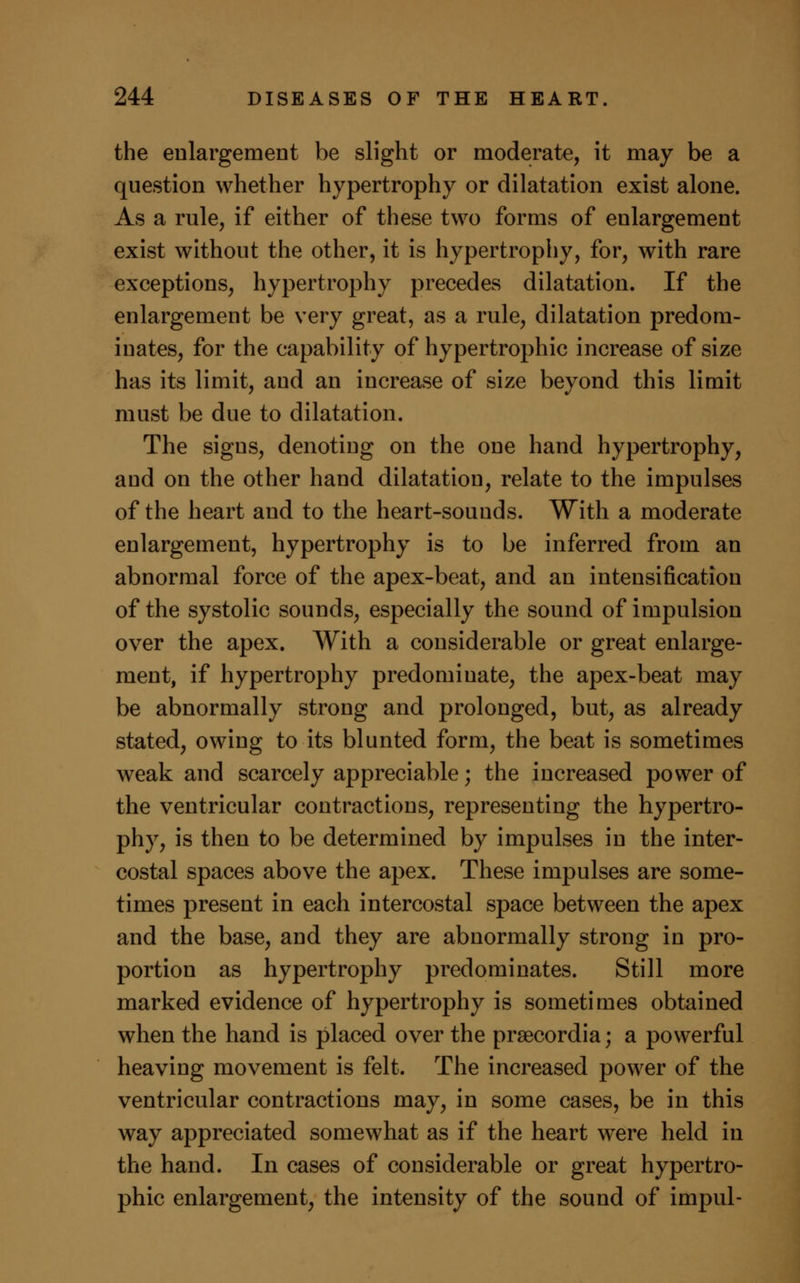 the enlargement be slight or moderate, it may be a question whether hypertrophy or dilatation exist alone. As a rule, if either of these two forms of enlargement exist without the other, it is hypertrophy, for, with rare exceptions, hypertrophy precedes dilatation. If the enlargement be very great, as a rule, dilatation predom- inates, for the capability of hypertrophic increase of size has its limit, and an increase of size beyond this limit must be due to dilatation. The signs, denoting on the one hand hypertrophy, and on the other hand dilatation, relate to the impulses of the heart and to the heart-sounds. With a moderate enlargement, hypertrophy is to be inferred from an abnormal force of the apex-beat, and an intensification of the systolic sounds, especially the sound of impulsion over the apex. With a considerable or great enlarge- ment, if hypertrophy predominate, the apex-beat may be abnormally strong and prolonged, but, as already stated, owing to its blunted form, the beat is sometimes weak and scarcely appreciable; the increased power of the ventricular contractions, representing the hypertro- phy, is then to be determined by impulses in the inter- costal spaces above the apex. These impulses are some- times present in each intercostal space between the apex and the base, and they are abnormally strong in pro- portion as hypertrophy predominates. Still more marked evidence of hypertrophy is sometimes obtained when the hand is placed over the prsecordia; a powerful heaving movement is felt. The increased power of the ventricular contractions may, in some cases, be in this way appreciated somewhat as if the heart were held in the hand. In cases of considerable or great hypertro- phic enlargement, the intensity of the sound of impul-