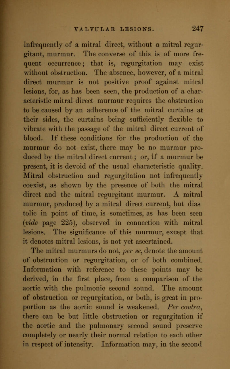 infrequently of a mitral direct, without a mitral regur- gitant, murmur. The converse of this is of more fre- quent occurrence; that is, regurgitation may exist without obstruction. The absence, however, of a mitral direct murmur is not positive proof against mitral lesions, for, as has been seen, the production of a char- acteristic mitral direct murmur requires the obstruction to be caused by au adherence of the mitral curtains at their sides, the curtains being sufficiently flexible to vibrate with the passage of the mitral direct current of blood. If these conditions for the production of the murmur do not exist, there may be no murmur pro- duced by the mitral direct current; or, if a murmur be present, it is devoid of the usual characteristic quality. Mitral obstruction and regurgitation not infrequently coexist, as showrn by the presence of both the mitral direct and the mitral regurgitant murmur. A mitral murmur, produced by a mitral direct current, but dias tolic in point of time, is sometimes, as has been seen (vide page 225), observed in connection with mitral lesions. The significance of this murmur, except that it denotes mitral lesions, is not yet ascertained. The mitral murmurs do wot, per se, denote the amount of obstruction or regurgitation, or of both combined. Information with reference to these points may be derived, in the first place, from a comparison of the aortic with the pulmonic second sound. The amount of obstruction or regurgitation, or both, is great in pro- portion as the aortic sound is weakened. Per contra, there can be but little obstruction or regurgitation if the aortic and the pulmonary second sound preserve completely or nearly their normal relation to each other in respect of intensity. Information may, in the second