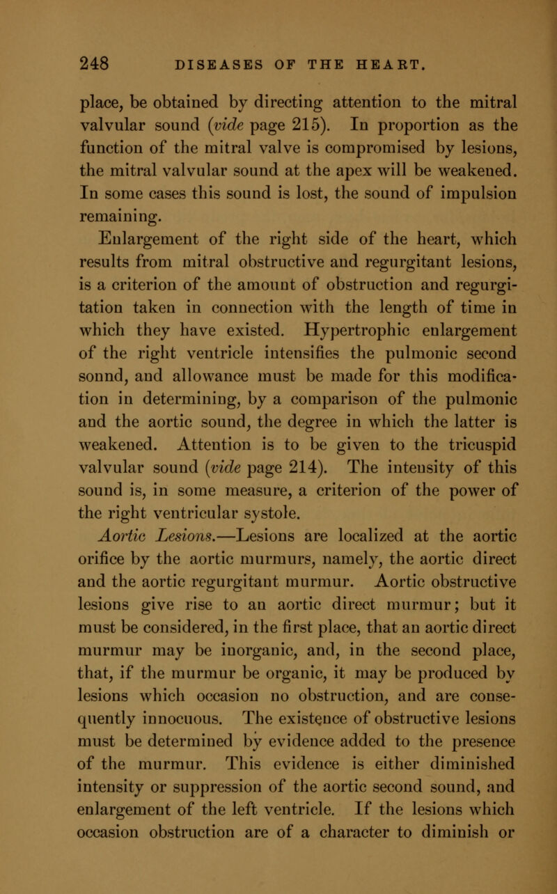 place, be obtained by directing attention to the mitral valvular sound (vide page 215). In proportion as the function of the mitral valve is compromised by lesions, the mitral valvular sound at the apex will be weakened. In some cases this sound is lost, the sound of impulsion remaining. Enlargement of the right side of the heart, which results from mitral obstructive and regurgitant lesions, is a criterion of the amount of obstruction and regurgi- tation taken in connection with the length of time in which they have existed. Hypertrophic enlargement of the right ventricle intensifies the pulmonic second sound, and allowance must be made for this modifica- tion in determining, by a comparison of the pulmonic and the aortic sound, the degree in which the latter is weakened. Attention is to be given to the tricuspid valvular sound (vide page 214). The intensity of this sound is, in some measure, a criterion of the power of the right ventricular systole. Aortic Lesions.—Lesions are localized at the aortic orifice by the aortic murmurs, namely, the aortic direct and the aortic regurgitant murmur. Aortic obstructive lesions give rise to an aortic direct murmur; but it must be considered, in the first place, that an aortic direct murmur may be inorganic, and, in the second place, that, if the murmur be organic, it may be produced by lesions which occasion no obstruction, and are conse- quently innocuous. The existence of obstructive lesions must be determined by evidence added to the presence of the murmur. This evidence is either diminished intensity or suppression of the aortic second sound, and enlargement of the left ventricle. If the lesions which occasion obstruction are of a character to diminish or