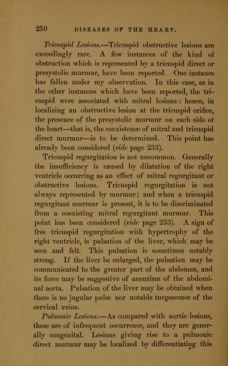 Tricuspid Lesions.—Tricuspid obstructive lesions are exceedingly rare. A few instances of the kind of obstruction which is represented by a tricuspid direct or presystolic murmur, have been reported. One instance has fallen under my observation. In this case, as in the other instances which have been reported, the tri- cuspid were associated with mitral lesions : hence, in localizing an obstructive lesion at the tricuspid orifice, the presence of the presystolic murmur on each side ot the heart—that is, the coexistence of mitral and tricuspid direct murmur—is to be determined. This point has already been considered (vide page 233). Tricuspid regurgitation is not uncommon. Generally the insufficiency is caused by dilatation of the right ventricle occurring as an effect of mitral regurgitant or obstructive lesions. Tricuspid regurgitation is not always represented by murmur; and when a tricuspid regurgitant murmur is present, it is to be discriminated from a coexisting mitral regurgitant murmur. This point has been considered (vide page 233). A sign of free tricuspid regurgitation with hypertrophy of the right ventricle, is pulsation of the liver, which may be seen and felt. This pulsation is sometimes notably strong. If the liver be enlarged, the pulsation may be communicated to the greater part of the abdomen, and its force may be suggestive of aneurism of the abdomi- nal aorta. Pulsation of the liver may be obtained when there is no jugular pulse nor notable turgescence of the cervical veins. Pulmonic Lesions.—As compared with aortic lesions, these are of infrequent occurrence, and they are gener- ally congenital. Lesions giving rise to a pulmonic direct murmur may be localized by differentiating this