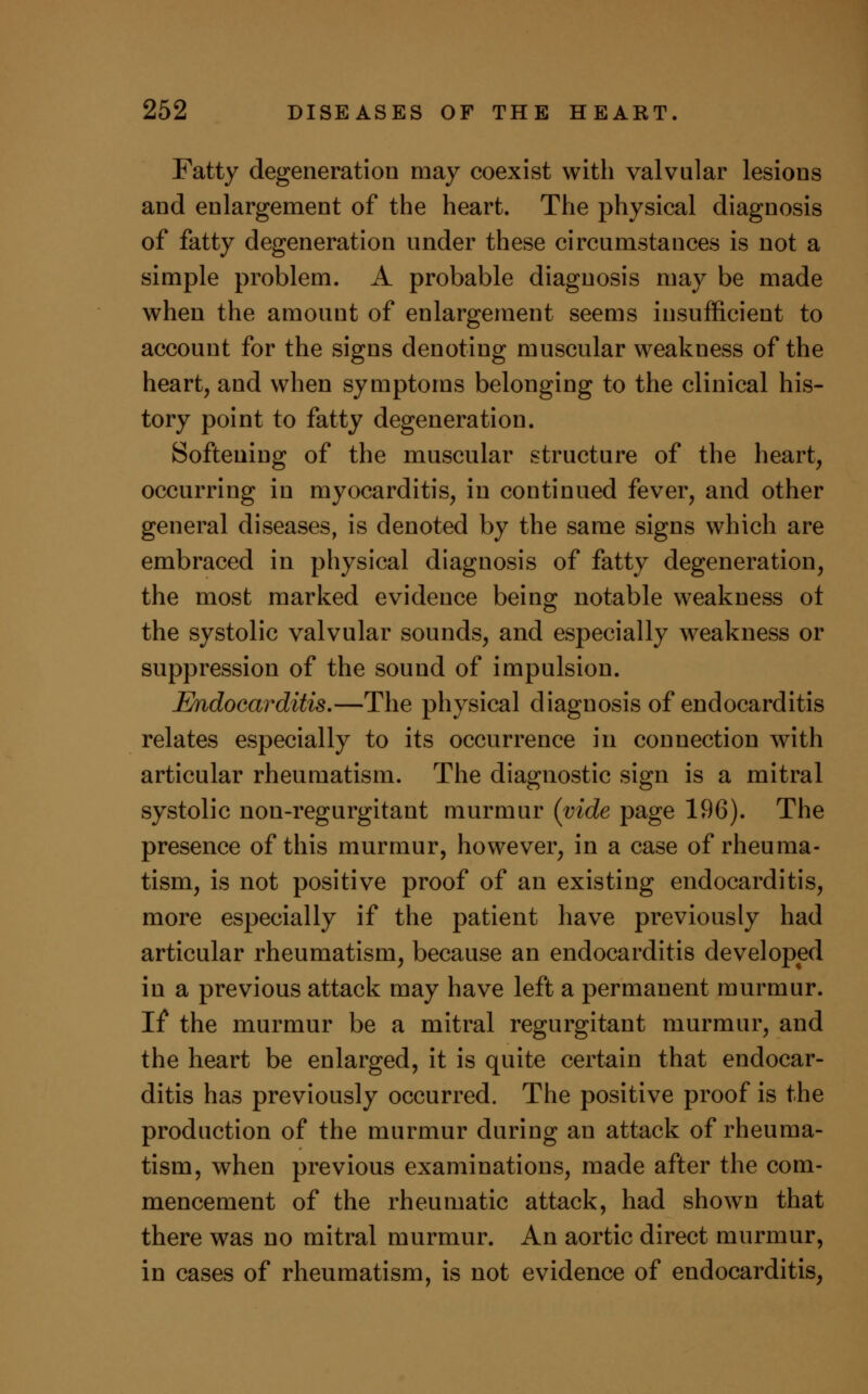 Fatty degeneration may coexist with valvular lesions and enlargement of the heart. The physical diagnosis of fatty degeneration under these circumstances is not a simple problem. A probable diagnosis may be made when the amount of enlargement seems insufficient to account for the signs denoting muscular weakness of the heart, and when symptoms belonging to the clinical his- tory point to fatty degeneration. Softening of the muscular structure of the heart, occurring in myocarditis, in continued fever, and other general diseases, is denoted by the same signs which are embraced in physical diagnosis of fatty degeneration, the most marked evidence being notable weakness ot the systolic valvular sounds, and especially weakness or suppression of the sound of impulsion. Endocarditis.—The physical diagnosis of endocarditis relates especially to its occurrence in connection with articular rheumatism. The diagnostic sign is a mitral systolic non-regurgitant murmur (vide page 196). The presence of this murmur, however, in a case of rheuma- tism, is not positive proof of an existing endocarditis, more especially if the patient have previously had articular rheumatism, because an endocarditis developed in a previous attack may have left a permanent murmur. If the murmur be a mitral regurgitant murmur, and the heart be enlarged, it is quite certain that endocar- ditis has previously occurred. The positive proof is the production of the murmur during an attack of rheuma- tism, when previous examinations, made after the com- mencement of the rheumatic attack, had shown that there was no mitral murmur. An aortic direct murmur, in cases of rheumatism, is not evidence of endocarditis,