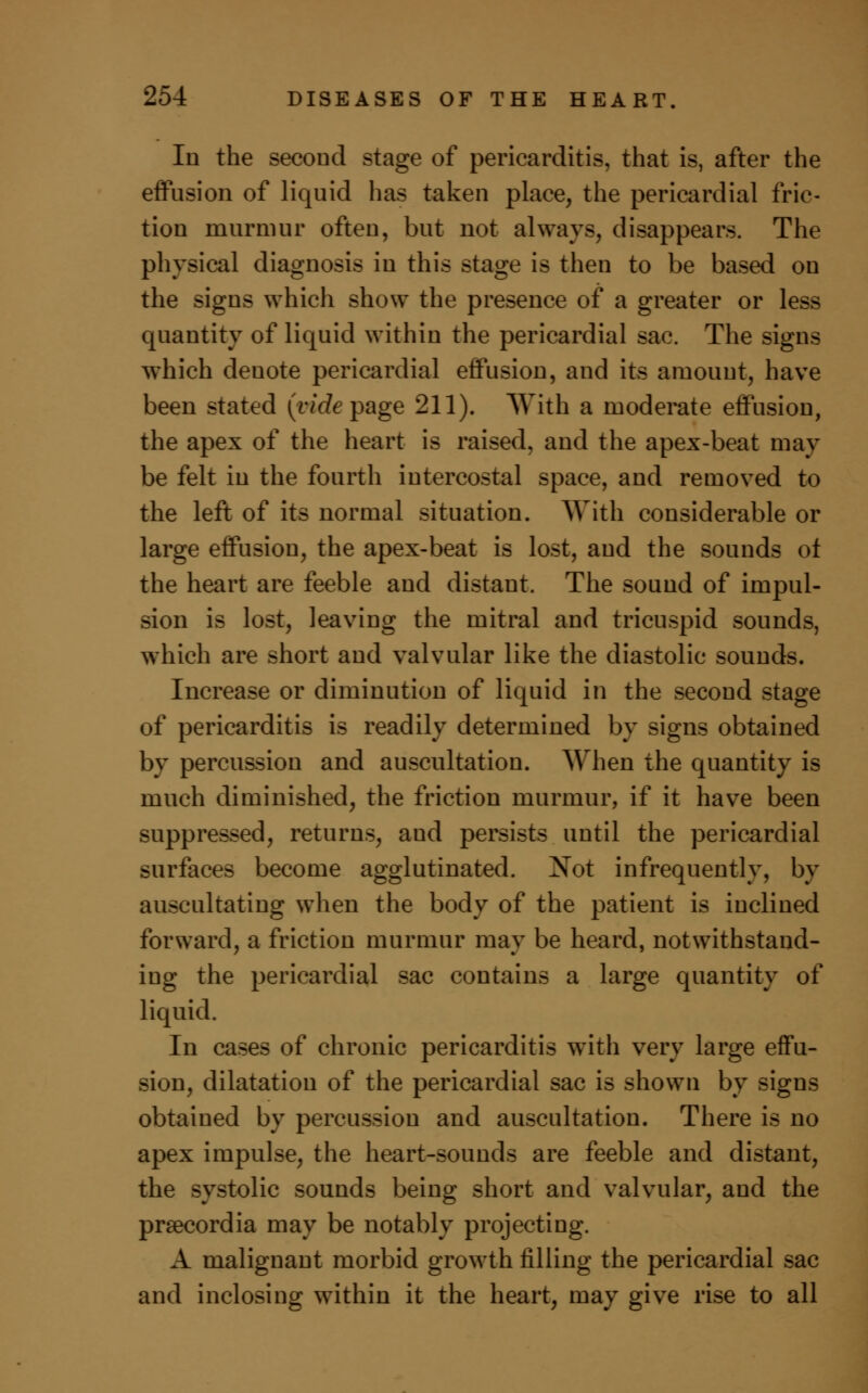 In the second stage of pericarditis, that is, after the effusion of liquid has taken place, the pericardial fric- tion murmur often, but not always, disappears. The physical diagnosis in this stage is then to be based on the signs which show the presence of a greater or less quantity of liquid within the pericardial sac. The signs which denote pericardial effusion, and its amount, have been stated (vide page 211). With a moderate effusion, the apex of the heart is raised, and the apex-beat may be felt in the fourth intercostal space, and removed to the left of its normal situation. With considerable or large effusion, the apex-beat is lost, and the sounds of the heart are feeble and distant. The sound of impul- sion is lost, leaving the mitral and tricuspid sounds, which are short and valvular like the diastolic sounds. Increase or diminution of liquid in the second stage of pericarditis is readily determined by signs obtained by percussion and auscultation. When the quantity is much diminished, the friction murmur, if it have been suppressed, returns, and persists until the pericardial surfaces become agglutinated. Not infrequently, by auscultating when the body of the patient is inclined forward, a friction murmur may be heard, notwithstand- ing the pericardial sac contains a large quantity of liquid. In cases of chronic pericarditis with very large effu- sion, dilatation of the pericardial sac is shown by signs obtained by percussion and auscultation. There is no apex impulse, the heart-sounds are feeble and distant, the systolic sounds being short and valvular, and the prcecordia may be notably projecting. A malignant morbid growth filling the pericardial sac and inclosing within it the heart, may give rise to all