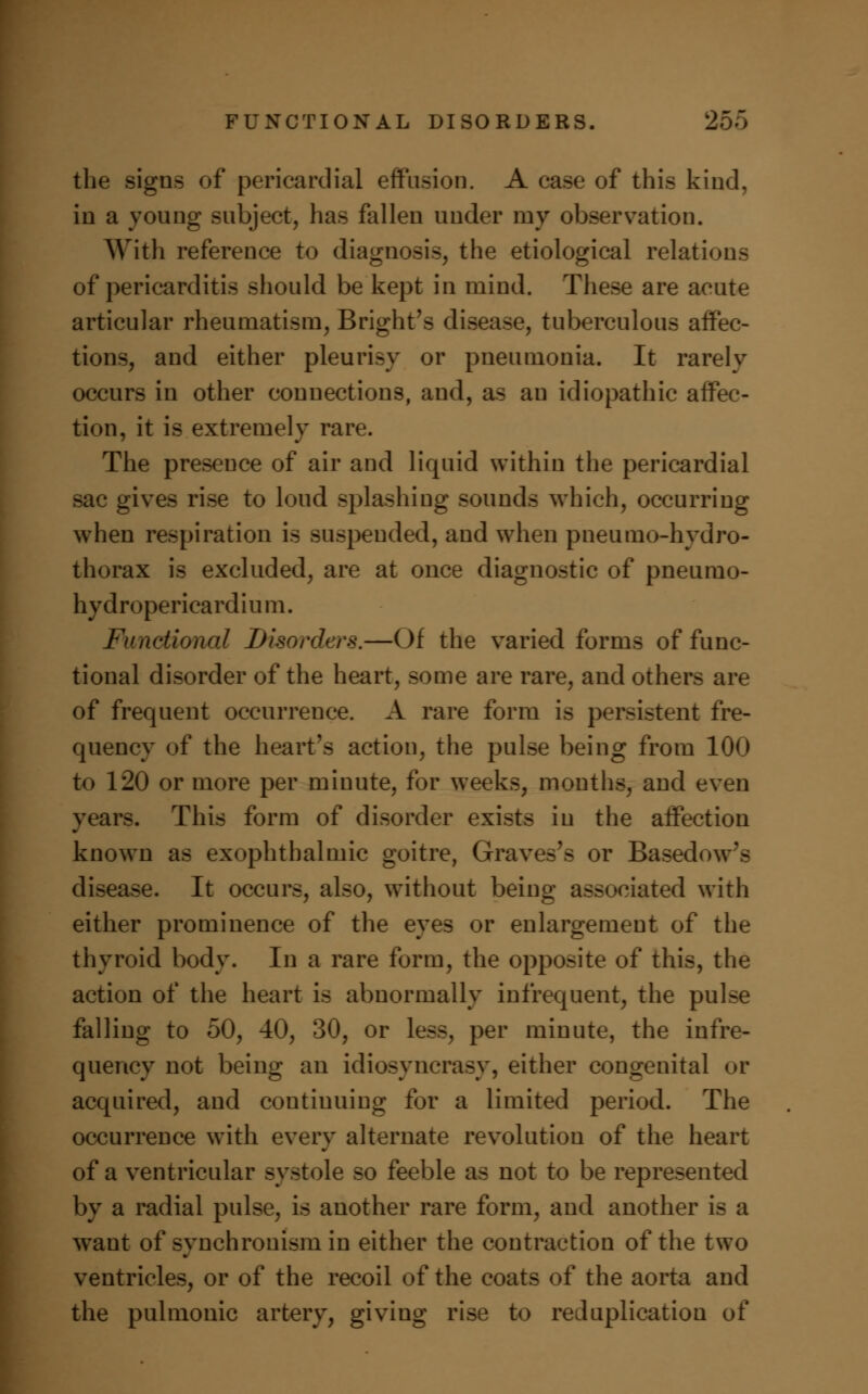 the signs of pericardial effusion. A case of this kind, in a young subject, has fallen under my observation. With reference to diagnosis, the etiological relations of pericarditis should be kept in mind. These are acute articular rheumatism, Bright's disease, tuberculous affec- tions, and either pleurisy or pneumonia. It rarely occurs in other connections, and, as an idiopathic affec- tion, it is extremely rare. The presence of air and liquid within the pericardial sac gives rise to loud splashing sounds which, occurring when respiration is suspended, and when pneumo-hydro- thorax is excluded, are at once diagnostic of pneumo- hydropericardium. Functional Disorders.—Of the varied forms of func- tional disorder of the heart, some are rare, and others are of frequent occurrence. A rare form is persistent fre- quency of the heart's action, the pulse being from 100 to 120 or more per minute, for weeks, months, and even years. This form of disorder exists in the affection known as exophthalmic goitre, Graves's or Basedow's disease. It occurs, also, without being associated with either prominence of the eyes or enlargement of the thyroid body. In a rare form, the opposite of this, the action of the heart is abnormally infrequent, the pulse falling to 50, 40, 30, or less, per minute, the infre- quency not being an idiosyncrasy, either congenital or acquired, and continuing for a limited period. The occurrence with every alternate revolution of the heart of a ventricular systole so feeble as not to be represented by a radial pulse, is another rare form, and another is a want of synchronism in either the contraction of the two ventricles, or of the recoil of the coats of the aorta and the pulmonic artery, giving rise to reduplication of