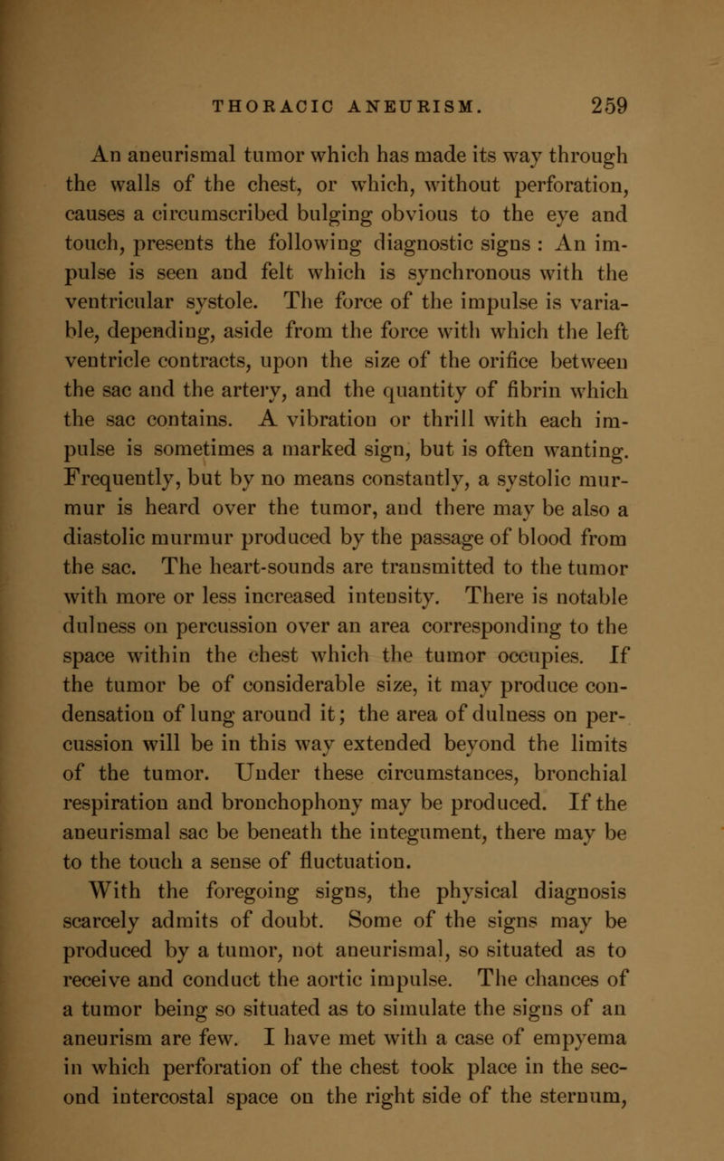 An aneurismal tumor which has made its way through the walls of the chest, or which, without perforation, causes a circumscribed bulging obvious to the eye and touch, presents the following diagnostic signs : An im- pulse is seen and felt which is synchronous with the ventricular systole. The force of the impulse is varia- ble, depending, aside from the force with which the left ventricle contracts, upon the size of the orifice between the sac and the artery, and the quantity of fibrin which the sac contains. A vibration or thrill with each im- pulse is sometimes a marked sign, but is often wanting. Frequently, but by no means constantly, a systolic mur- mur is heard over the tumor, and there may be also a diastolic murmur produced by the passage of blood from the sac. The heart-sounds are transmitted to the tumor with more or less increased intensity. There is notable dulness on percussion over an area corresponding to the space within the chest which the tumor occupies. If the tumor be of considerable size, it may produce con- densation of lung around it; the area of dulness on per- cussion will be in this way extended beyond the limits of the tumor. Under these circumstances, bronchial respiration and bronchophony may be produced. If the aneurismal sac be beneath the integument, there may be to the touch a sense of fluctuation. With the foregoing signs, the physical diagnosis scarcely admits of doubt. Some of the signs may be produced by a tumor, not aneurismal, so situated as to receive and conduct the aortic impulse. The chances of a tumor being so situated as to simulate the signs of an aneurism are few. I have met with a case of empyema in which perforation of the chest took place in the sec- ond intercostal space on the right side of the sternum,