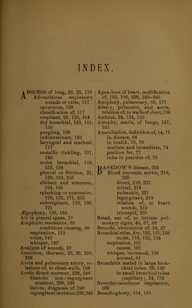 INDEX 4 BSCESS of lung, 23, 25, 176 J\ Adventitious respiratory sounds or rales, 117 cavernous, 128 classification of, 117 crepitant, 23, 125, 164 dry bronchial, 123, 151, 156 gurgling, 128 indeterminate, 133 laryngeal and tracheal, 117 metallic tinkling, 131, 145 moist bronchial, 118, 152, 154 pleural or friction, 21, 129, 163, 253 sibilant and sonorous, 124, 156 splashing or succussion, 129, 132, 171, 255 subcrepitant, 119, 120, 121 ^Egophony, 136, 165 Air in pleural space, 21 Amphoric resonance, 69 conditions causing, 69 respiration, 111 voice, 142 whisper, 142 Analysis of sounds, 32 Aneurism, thoracic, 25, 26, 239, 258 Aorta and pulmonary artery, re- lations of, to chest-walls, 198 Aortic direct murmur, 228, 248 diastolic non - regurgitant murmur, 280, 248 lesions, diagnosis of, 248 regurgitant murmur,230,249 Apex-beat of heart, modification of, 195, 196, 208, 240-243 Apoplexy, pulmonary, 63, 177 Artery, pulmonic, and aorta, relation of, to walls of chest,198 Asthma, 24, 124, 155 Atrophy, senile, of lungs, 157, 161 Auscultation, definition of, 14, 71 in disease, 94 in health, 73, 78 mediate and immediate, 74 position for, 77 rules in practice of, 76 BASEDOW'S disease, 255 Blood currents, aortic, 219, 220 direct, 218, 221 mitral, 218 pulmonic, 221 regurgitant, 219 relation of, to heart sounds, 219 tricuspid, 221 Bread, use of, to imitate pul- monary signs, 46, 67, 68 Bronchi, obstruction of, 24, 27 Bronchial rales, dry, 123,151,156 moist, 118, 152, 154 respiration, 101 causes, 101 whisper, increased, 139 normal, 91 Bronchitis seated in large bron- chial tubes, 23,150 in small bronchial tubes (capillary), 24, 152 Broncho-cavernous respiration, 109 Bronchophony, 134, 165
