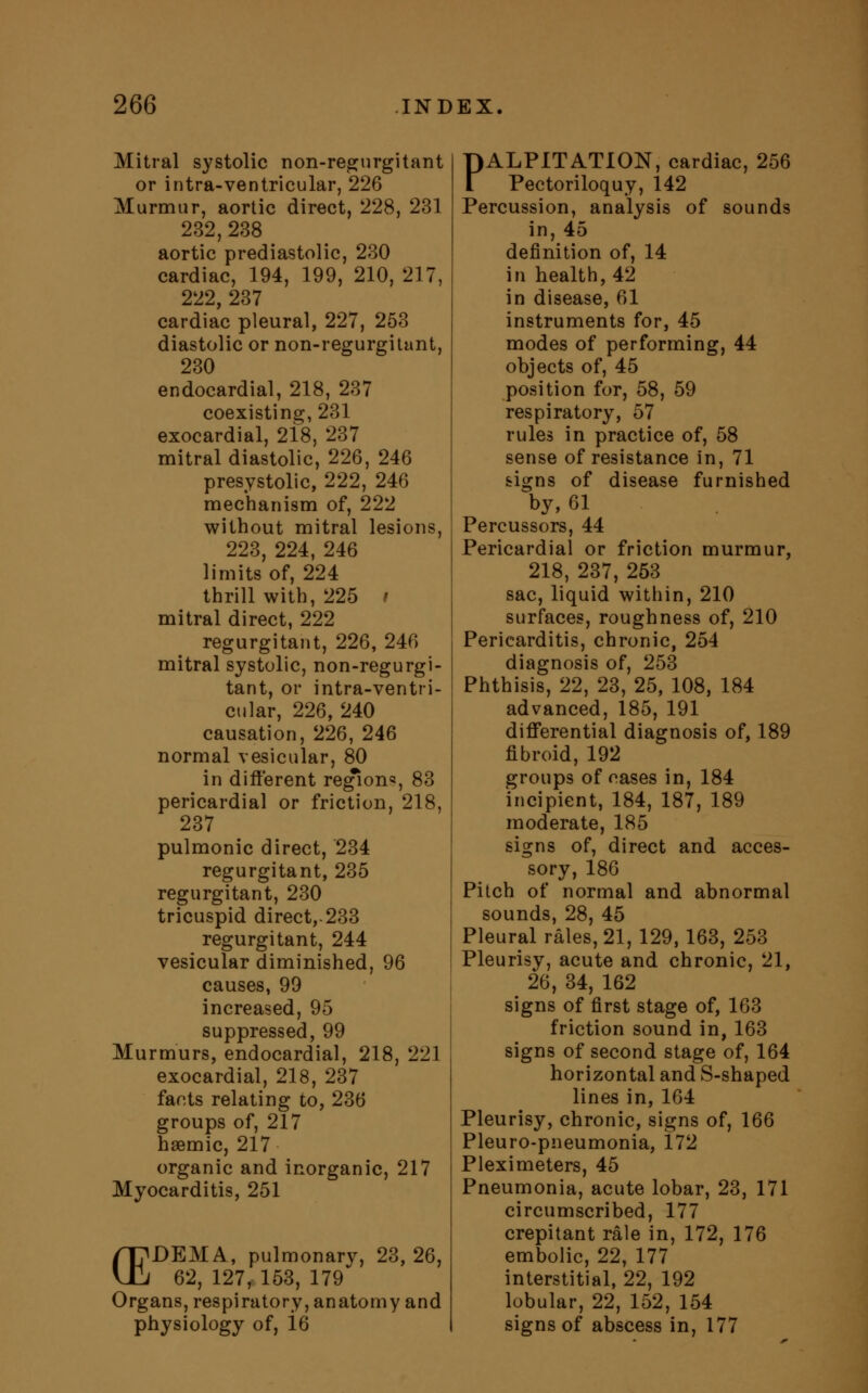 Mitral systolic non-regurgitant or intra-ventricular, 226 Murmur, aortic direct, 228, 231 232,238 aortic prediastolic, 230 cardiac, 194, 199, 210, 217, 222, 237 cardiac pleural, 227, 253 diastolic or non-regurgitant, 230 endocardial, 218, 237 coexisting, 231 exocardial, 218, 237 mitral diastolic, 226, 246 presystolic, 222, 246 mechanism of, 222 without mitral lesions, 223, 224, 246 limits of, 224 thrill with, 225 / mitral direct, 222 regurgitant, 226, 246 mitral systolic, non-regurgi- tant, or intra-ventri- cular, 226, 240 causation, 226, 246 normal vesicular, 80 in different regions, 83 pericardial or friction, 218, 237 pulmonic direct, 234 regurgitant, 235 regurgitant, 230 tricuspid direct,-233 regurgitant, 244 vesicular diminished, 96 causes, 99 increased, 95 suppressed, 99 Murmurs, endocardial, 218, 221 exocardial, 218, 237 farts relating to, 236 groups of, 217 haamic, 217 organic and inorganic, 217 Myocarditis, 251 /TDEMA, pulmonary, 23, 26, UJ 62, 127, 153, 179 Organs, respiratory, anatomy and physiology of, i6 PALPITATION, cardiac, 256 Pectoriloquy, 142 Percussion, analysis of sounds in, 45 definition of, 14 in health, 42 in disease, 61 instruments for, 45 modes of performing, 44 objects of, 45 position for, 58, 59 respiratory, 57 rules in practice of, 58 sense of resistance in, 71 signs of disease furnished by, 61 Percussors, 44 Pericardial or friction murmur, 218, 237, 253 sac, liquid within, 210 surfaces, roughness of, 210 Pericarditis, chronic, 254 diagnosis of, 253 Phthisis, 22, 23, 25, 108, 184 advanced, 185,191 differential diagnosis of, 189 fibroid, 192 groups of cases in, 184 incipient, 184, 187, 189 moderate, 185 signs of, direct and acces- sory, 186 Pitch of normal and abnormal sounds, 28, 45 Pleural rales, 21, 129, 163, 253 Pleurisy, acute and chronic, 21, 26, 34, 162 signs of first stage of, 163 friction sound in, 163 signs of second stage of, 164 horizontal and S-shaped lines in, 164 Pleurisy, chronic, signs of, 166 Pleuro-pneumonia, 172 Pleximeters, 45 Pneumonia, acute lobar, 23, 171 circumscribed, 177 crepitant rale in, 172, 176 embolic, 22, 177 interstitial, 22, 192 lobular, 22, 152, 154 signs of abscess in, 177