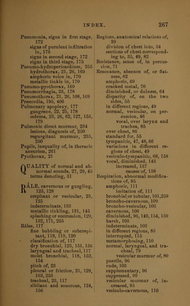 Pneumonia, signs in first stage, 172 signs of purulent infiltration in, 176 signs in second stage, 172 signs in third stage, 175 Pneumo-hydropericardium, 255 hydrothorax, 21, 26, 169 amphoric voice in, 170 metallic tinkle in, 170 Pneumo-pyothorax, 169 Pneumorrhagia, 23, 178 Pneumothorax, 21, 26, 108, 169 Praecordia, 195, 406 Pulmonary apoplexy, 177 gangrene, 22, 25, 178 oedema, 23, 26, 62, 127, 153, 179 Pulmonic direct murmur, 234 lesions, diagnosis of, 250 regurgitant murmur, 235, 250 Pupils, inequality of, in thoracic aneurism, 261 Pyothorax, 21 QUALITY of normal and ab- normal sounds, 27, 29, 45 terms denoting, 31 A RALE, cavernous or gurgling, 125, 128 crepitant or vesicular, 23, 125 indeterminate, 133 metallic tinkling, 131, 145 splashing or succussion, 129, 132, 171, 255 Kales, 117 fine bubbling or subcrepi- tant, 118, 119, 120 classification of, 117 dry bronchial, 123, 151, 156 laryngeal and tracheal, 117 moist bronchial, 118, 152, 154 pitch of, 23 pleural or friction, 21, 129, 163,253 tracheal, 23, 117 sibilant and sonorous, 124, 156 Kegions, anatomical relations of, 39 division of chest into, 34 sections of chest correspond- ing to, 35, 49, 82 Kesistance, sense of, in percus- sion, 71 Resonance, absence of, or flat- ness, 62 amphoric, 69 cracked metal, 70 diminished, or dulness, 64 disparity of, on the two sides, 55 in different regions, 49 normal, vesicular, on per- cussion, 46 vocal, over larynx and trachea, 85 over chest, 86 standard for, 55 tympanitic, 47, 48, 66 variations in different re- gions of chest, 49 vesiculotympanitic, 68, 158 vocal, diminished, 143 increased, 137 causes of, 138 Respiration, abnormal modifica- tions of, 95 amphoric, 111 imitation of, 111 bronchial or tubular, 101,259 broncho-cavernous, 109 broncho-vesicular, 103 cavernous, 106 diminished, 96,149,154, 159 harsh, 103 indeterminate, 103 in different regions, 83 interrupted, 115 metamorphosing, 110 normal, laryngeal, and tra- cheal, 79 vesicular murmur of, 80 puerile, 96 rude, 103 supplementary, 96 suppressed, 99 vesicular murmur of, in- creased, 95 vesiculo-cavernous, 110