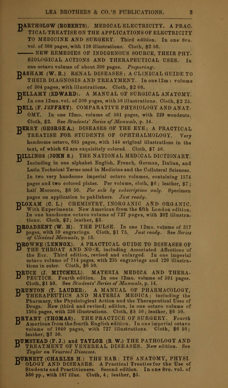 T^ARTHOLOW (ROBERTS). MEDICAL ELECTRICITY. A PRAC- D TIC AL TREATISE ON THE APPLICATIONS OF ELECTRICITY TO MEDICINE AND SURGERY. Third edition. In one 8vo. vol. of 308 pages, with 110 illustrations. Cloth, $2 50. NEW REMEDIES OF INDIGENOUS SOURCE, THEIR PHY- SIOLOGICAL ACTIONS AND THERAPEUTICAL USES. In one octavo volume of about 300 pages. Preparing. DASHAM (W. R.) RENAL DISEASES ; A CLINICAL GUIDE TO *° THEIR DIAGNOSIS AND TREATMENT. In one 12m :> volume of 304 pages, with illustrations. Cloth, $2 00. ■HELLAMY (EDWARD). A MANUAL OF SURGICAL ANATOMY. In one 12mo. vol. of 300 pages, with 50 illustrations. Cloth, $2 25. ■HELL (F. JEFFREY). COMPARATIVE PHYSIOLOGY AND ANAT- OMY. In one 12mo. volume of 561 pages, with 229 woodcuts. Cloth, $2. See Students'1 Series of Manuals, p. 14. TDERRY (GEORGE A.) DISEASES OF THE EYE; A PRACTICAL D TREATISE FOR STUDENTS OF OPHTHALMOLOGY. Very handsome octavo, 685 pages, with 144 original illustrations in the text, of which 62 are exquisitely colored. Cloth, $7 50. ■HILLINGS (JOHN S.) THE NATIONAL MEDICAL DICTIONARY. Including in one alphabet English, French, German, Italian, and Latin Technical Terms used in Medicine and the Collateral Sciences. In two very handsome imperial octavo volumes, containing 1574 pages and two colored plates. Per volume, cloth, $6 ; leather, $7; half Morocco, $8 50. For sale by subscription only. Specimen pages on application to publishers. Just ready, BLOXAM (C. L.) CHEMISTRY, INORGANIC AND ORGANIC. With Experiments. New American from the fifth London edition. In one handsome octavo volume of 727 pages, with 292 illustra- tions. Cloth, $2; leather, $3. BROADBENT (W. H). THE PULSE. In one 12mo. volume of 317 pages, with 59 engravings. Cloth, $1 75. Just ready. See Series oj Clinical Manuals, p. 13. BROWNE (LENNOX). A PRACTICAL GUIDE TO DISEASES OF THE THROAT AND NO>E, including Associated Affections of the Ear. Third edition, revised and enlarged. In one imperial octavo volume of 714 pages, with 235 engravings and 120 illustra- tions in color. Cloth, $6 50. BRUCE (J. MITCHELL). MATERIA MEDICA AND THERA- PEUTICS. Fourth edition. In one 12mo. volume of 591 pages. Cloth, $1 50. See Students' Series of Manuals, p. 14. BRUNTON (T. LAUDER). A MANUAL OF PHARMACOLOGY, THERAPEUTICS AND MATERIA MEDICA; including the Pharmacy, the Physiological Action and the Therapeutical Uses of Drugs. New (third and revised) edition, in one octavo volume of 1305 pages, with 230 illustrations. Cloth, $5 50; leather, $6 50. BRYANT (THOMAS). THE PRACTICE OF SURGERY. Fourth American from the fourth English edition. In one imperial octavo volume of 1040 pages, with 727 illustrations. Cloth, $6 50; leather, $7 50. BTIMSTEAD(F.J.) and TAYLOR (R. W.) THE PATHOLOGY AND TREATMENT OF VENEREAL DISEASES. New edition. See Taylor on Venereal Diseases. BURNETT (CHARLES H.) THE EAR: ITS ANATOMY, PHYSI OLOGY AND DISEASES. A Practical Treatise for the Use of Students and Practitioners. Second edition. In one 8vo. vol. of