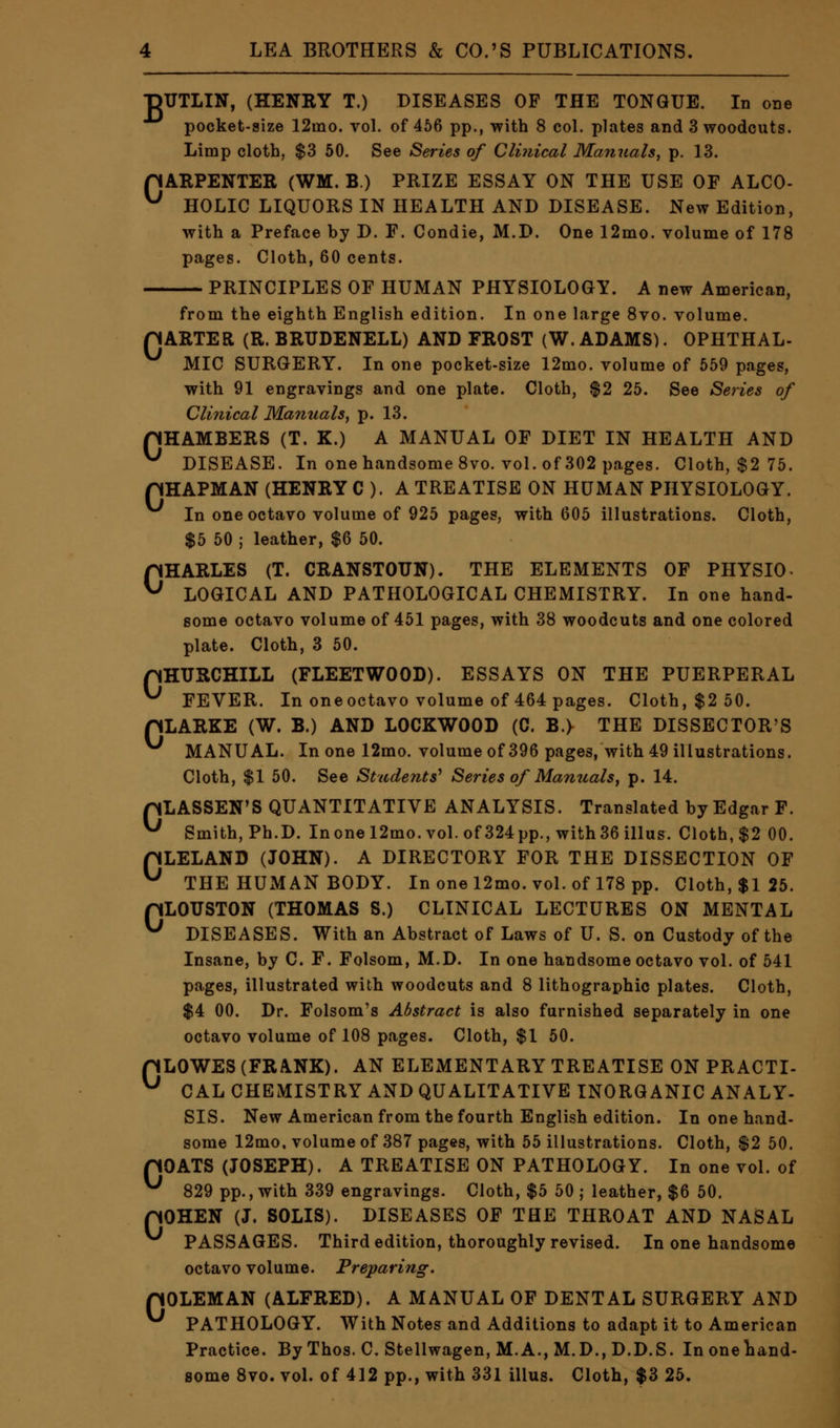 B TITLIN, (HENRY T.) DISEASES OF THE TONGUE. In one pocket-size 12mo. vol. of 456 pp., with 8 col. plates and 3 woodcuts. Limp cloth, $3 50. See Series of Clinical Manuals, p. 13. pARPENTER (WM. B.) PRIZE ESSAY ON THE USE OF ALCO- ^ HOLIC LIQUORS IN HEALTH AND DISEASE. New Edition, with a Preface by D. F. Condie, M.D. One 12mo. volume of 178 pages. Cloth, 60 cents. PRINCIPLES OF HUMAN PHYSIOLOGY. A new American, from the eighth English edition. In one large 8vo. volume. flARTER (R. BRUDENELL) AND FROST (W.ADAMS). OPHTHAL- MIC SURGERY. In one pocket-size 12mo. volume of 559 pages, with 91 engravings and one plate. Cloth, $2 25. See Series of Clinical Manuals, p. 13. CHAMBERS (T. X.) A MANUAL OF DIET IN HEALTH AND ^ DISEASE. In one handsome 8vo. vol. of 302 pages. Cloth, $2 75. pHAPMAN (HENRY C ). A TREATISE ON HUMAN PHYSIOLOGY. In one octavo volume of 925 pages, with 605 illustrations. Cloth, $5 50 ; leather, $6 50. CHARLES (T. CRANSTOTJN). THE ELEMENTS OF PHYSIO. LOGICAL AND PATHOLOGICAL CHEMISTRY. In one hand- some octavo volume of 451 pages, with 38 woodcuts and one colored plate. Cloth, 3 50. pHURCHILL (FLEETWOOD). ESSAYS ON THE PUERPERAL ^ FEVER. In one octavo volume of 464 pages. Cloth, $2 50. pLARKE (W. B.) AND LOCKWOOD (C. B.> THE DISSECTOR'S MANUAL. In one 12mo. volume of 396 pages, with 49 illustrations. Cloth, $1 50. See Students'' Series of Manuals, p. 14. pLASSEN'S QUANTITATIVE ANALYSIS. Translated by Edgar F. ^ Smith, Ph.D. Inone 12mo. vol. of 324pp., with36 illus. Cloth, $2 00. pLELAND (JOHN). A DIRECTORY FOR THE DISSECTION OF ^ THE HUMAN BODY. In one 12mo. vol. of 178 pp. Cloth, $1 25. pLOUSTON (THOMAS S.) CLINICAL LECTURES ON MENTAL ^ DISEASES. With an Abstract of Laws of U. S. on Custody of the Insane, by C. F. Folsom, M.D. In one handsome octavo vol. of 541 pages, illustrated with woodcuts and 8 lithographic plates. Cloth, $4 00. Dr. Folsom's Abstract is also furnished separately in one octavo volume of 108 pages. Cloth, $1 50. pLOWES (FRANK). AN ELEMENTARY TREATISE ON PRACTI- U CAL CHEMISTRY AND QUALITATIVE INORGANIC ANALY- SIS. New American from the fourth English edition. In one hand- some 12mo. volume of 387 pages, with 55 illustrations. Cloth, $2 50. pOATS (JOSEPH). A TREATISE ON PATHOLOGY. In one vol. of ^ 829 pp., with 339 engravings. Cloth, $5 50 ; leather, $6 50. pOHEN (J. SOLIS). DISEASES OF THE THROAT AND NASAL PASSAGES. Third edition, thoroughly revised. In one handsome octavo volume. Preparing. pOLEMAN (ALFRED). A MANUAL OF DENTAL SURGERY AND ^ PATHOLOGY. With Notes and Additions to adapt it to American Practice. By Thos. C. Stellwagen, M.A., M.D., D.D.S. Inonehand- some 8vo. vol. of 412 pp., with 331 illus. Cloth, $3 25.