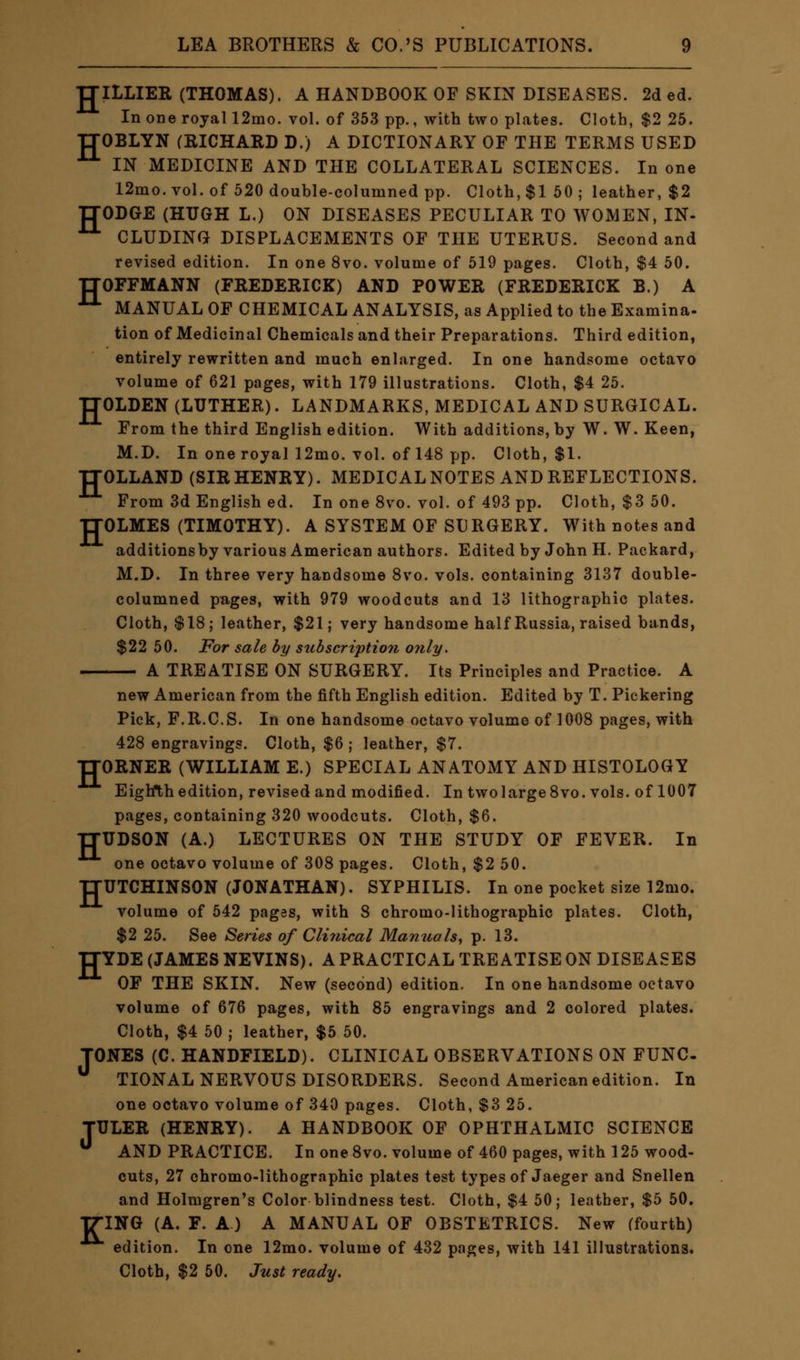 TTILLIER (THOMAS). A HANDBOOK OF SKIN DISEASES. 2d ed. In one royal 12mo. vol. of 353 pp., with two plates. Cloth, $2 25. TTOBLYN (RICHARD D.) A DICTIONARY OF THE TERMS USED IN MEDICINE AND THE COLLATERAL SCIENCES. In one 12mo. vol. of 520 double-columned pp. Cloth, $1 50 ; leather, $2 TTODGE (HUGH L.) ON DISEASES PECULIAR TO WOMEN, IN- 11 CLUDING DISPLACEMENTS OF THE UTERUS. Second and revised edition. In one 8vo. volume of 519 pages. Cloth, $4 50. TJOFFMANN (FREDERICK) AND POWER (FREDERICK B.) A ■LL MANUAL OF CHEMICAL ANALYSIS, as Applied to the Examina- tion of Medicinal Chemicals and their Preparations. Third edition, entirely rewritten and much enlarged. In one handsome octavo volume of 621 pages, with 179 illustrations. Cloth, $4 25. TJOLDEN (LUTHER). LANDMARKS, MEDICAL AND SURGICAL. From the third English edition. With additions, by W. W. Keen, M.D. In one royal 12mo. vol. of 148 pp. Cloth, $1. TTOLLAND (SIR HENRY). MEDICAL NOTES AND REFLECTIONS. From 3d English ed. In one 8vo. vol. of 493 pp. Cloth, $3 50. TTOLMES (TIMOTHY). A SYSTEM OF SURGERY. With notes and additions by various American authors. Edited by John H. Packard, M.D. In three very handsome 8vo. vols, containing 3137 double- columned pages, with 979 woodcuts and 13 lithographic plates. Cloth, $18; leather, $21; very handsome half Russia, raised bands, $22 50. For sale by subscription only. A TREATISE ON SURGERY. Its Principles and Practice. A new American from the fifth English edition. Edited by T. Pickering Pick, F.R.C.S. In one handsome octavo volume of 1008 pages, with 428 engravings. Cloth, $6 ; leather, $7. TTORNER (WILLIAM E.) SPECIAL ANATOMY AND HISTOLOGY Eighth edition, revised and modified. In two large 8vo. vols, of 1007 pages, containing 320 woodcuts. Cloth, $6. TTUDSON (A.) LECTURES ON THE STUDY OF FEVER. In one octavo volume of 308 pages. Cloth, $2 50. TTUTCHINSON (JONATHAN). SYPHILIS. In one pocket size 12mo. volume of 542 pages, with 8 chromo-lithographic plates. Cloth, $2 25. See Series of Clinical Manuals, p. 13. IIYDE (JAMES NEVINS). A PRACTICAL TREATISE ON DISEASES OF THE SKIN. New (second) edition. In one handsome octavo volume of 676 pages, with 85 engravings and 2 colored plates. Cloth, $4 50 ; leather, $5 50. TONES (C. HANDFIELD). CLINICAL OBSERVATIONS ON FUNC- TIONAL NERVOUS DISORDERS. Second American edition. In one octavo volume of 340 pages. Cloth, $3 25. TTJLER (HENRY). A HANDBOOK OF OPHTHALMIC SCIENCE  AND PRACTICE. In one 8vo. volume of 460 pages, with 125 wood- cuts, 27 chromo-lithographic plates test types of Jaeger and Snellen and Holmgren's Color blindness test. Cloth, $4 50; leather, $5 50. TTING (A. F. A) A MANUAL OF OBSTETRICS. New (fourth) edition. In one 12mo. volume of 432 pages, with 141 illustrations. Cloth, $2 50. Just ready.