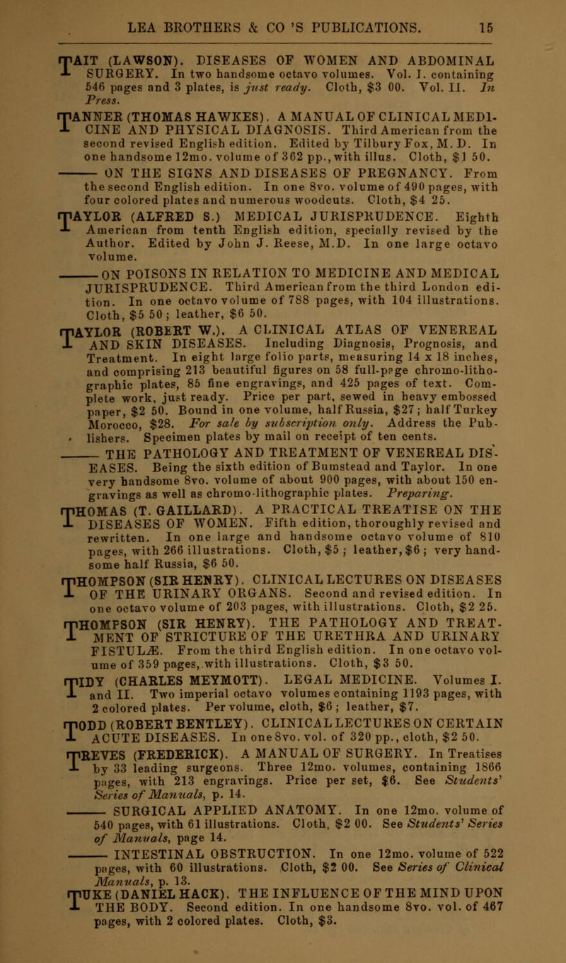 TAIT (LAWSON). DISEASES OF WOMEN AND ABDOMINAL SURGERY. In two handsome octavo volumes. Vol. J. containing 546 pages and 3 plates, is just ready. Cloth, $3 00. Vol. II. In Press. TANNER (THOMAS HAWKES). A MANUAL OF CLINICAL MEDI- CINE AND PHYSICAL DIAGNOSIS. Third American from the second revised English edition. Edited by Tilbury Fox, M. D. In one handsome 12mo. volume of 362 pp., with illus. Cloth, $1 50. ON THE SIGNS AND DISEASES OF PREGNANCY. From the second English edition. In one 8vo. volume of 490 pages, with four colored plates and numerous woodcuts. Cloth, $4 25. TAYLOR (ALFRED S.) MEDICAL JURISPRUDENCE. Eighth American from tenth English edition, specially revised by the Author. Edited by John J. Reese, M.D. In one large octavo volume. ON POISONS IN RELATION TO MEDICINE AND MEDICAL JURISPRUDENCE. Third American from the third London edi- tion. In one octavo volume of 788 pages, with 104 illustrations. Cloth, $5 50; leather, $6 50. TAYLOR (ROBERT W.). A CLINICAL ATLAS OF VENEREAL AND SKIN DISEASES. Including Diagnosis, Prognosis, and Treatment. In eight large folio parts, measuring 14 x 18 inches, and comprising 213 beautiful figures on 58 full-ppge chromo-litho- graphic plates, 85 fine engravings, and 425 pages of text. Com- plete work, just ready. Price per part, sewed in heavy embossed paper, $2 50. Bound in one volume, half Russia, $27; half Turkey Morocco, $28. For sale by siibscriytion only. Address the Pub- lishers. Specimen plates by mail on receipt of ten cents. THE PATHOLOGY AND TREATMENT OF VENEREAL DIS- EASES. Being the sixth edition of Bumstead and Taylor. In one very handsome 8vo. volume of about 900 pages, with about 150 en- gravings as well as chromo-lithographic plates. Preparing. THOMAS (T. GAILLARD). A PRACTICAL TREATISE ON THE DISEASES OF WOMEN. Fifth edition, thoroughly revised and rewritten. In one large and handsome octavo volume of 810 pages, with 266 illustrations. Cloth, $5 ; leather, $6; very hand- some half Russia, $6 50. THOMPSON (SIRHENRY). CLINICAL LECTURES ON DISEASES OF THE URINARY ORGANS. Second and revised edition. In one octavo volume of 203 pages, with illustrations. Cloth, $2 25. THOMPSON (SIR HENRY). THE PATHOLOGY AND TREAT- MENT OF STRICTURE OF THE URETHRA AND URINARY FISTULiE. From the third English edition. In one octavo vol- ume of 359 pages, with illustrations. Cloth, $3 50. TIDY (CHARLES MEYMOTT). LEGAL MEDICINE. Volumes I. and II. Two imperial octavo volumes containing 1193 pages, with 2 colored plates. Per volume, cloth, $6; leather, $7. TODD (ROBERT BENTLEY). CLINICAL LECTURES ON CERTAIN ACUTE DISEASES. In oneSvo.vol. of 320 pp., cloth, $2 50. TREVES (FREDERICK). A MANUAL OF SURGERY. In Treatises by 33 leading surgeons. Three 12mo. volumes, containing 1866 pages, with 213 engravings. Price per set, $6. See Students' Series of Manuals, p. 14. SURGICAL APPLIED ANATOMY. In one 12mo. volume of 540 pages, with 61 illustrations. Cloth, $2 00. See Students' Series of Manuals, page 14. INTESTINAL OBSTRUCTION. In one 12mo. volume of 522 pages, with 60 illustrations. Cloth, $2 00. See Series of Clinical Manuals, p. 13. TTJKE (DANIEL HACK). THE INFLUENCE OF THE MIND UPON THE BODY. Second edition. In one handsome 8vo. vol. of 467 pages, with 2 colored plates. Cloth, $3.