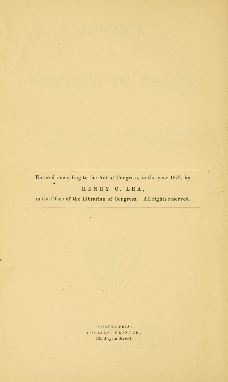Entered according to tlie Act of Congress, in the year 1876, by HENRY C. LEA, in the Office of the Librarian of Consress. All riirhts reserved. PHILADELPHIA: COLLINS, P RIN T E K. 70o Jayne Street.