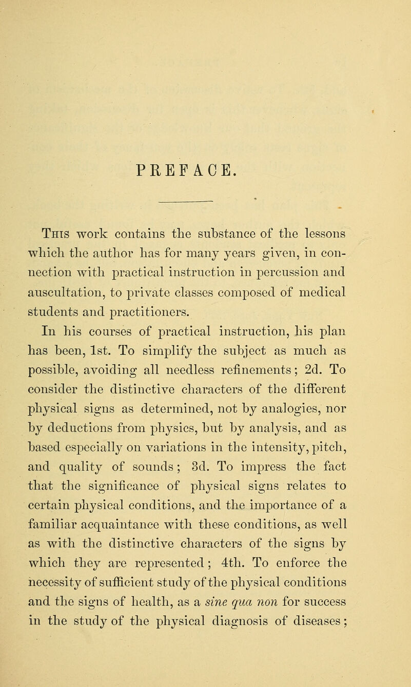 PREFACE. This work contains the substance of the lessons which the author has for many years given, in con- nection with practical instruction in percussion and auscultation, to private classes composed of medical students and practitioners. In his courses of practical instruction, his plan has been, 1st. To simplify the subject as much as possible, avoiding all needless refinements; 2d. To consider the distinctive characters of the different physical signs as determined, not by analogies, nor by deductions from physics, but by analysis, and as based especially on variations in the intensity, pitch, and quality of sounds; 3d. To impress the fact that the significance of physical signs relates to certain physical conditions, and the importance of a familiar acquaintance with these conditions, as well as with the distinctive characters of the signs by which they are represented; 4th. To enforce the necessity of sufficient study of the physical conditions and the signs of health, as a sine qua non for success in the study of the physical diagnosis of diseases;