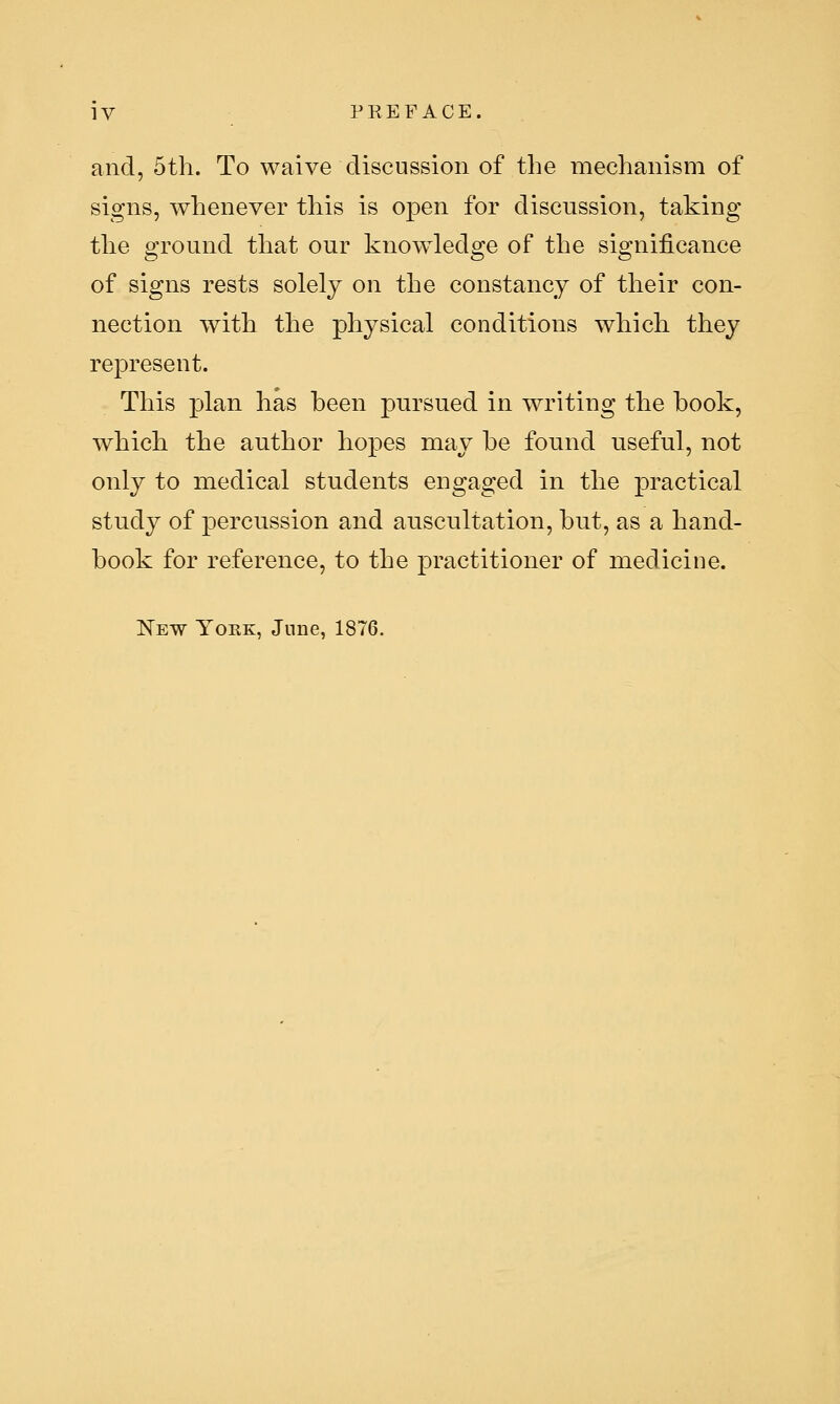 and, 5th. To waive discussion of the mechanism of signs, whenever this is open for discussion, taking the ground that our knowledge of the significance of signs rests solely on the constancy of their con- nection with the physical conditions which they represent. This plan has been pursued in writing the book, which the author hopes may be found useful, not only to medical students engaged in the practical study of percussion and auscultation, but, as a hand- book for reference, to the practitioner of medicine. New York, June, 1876.