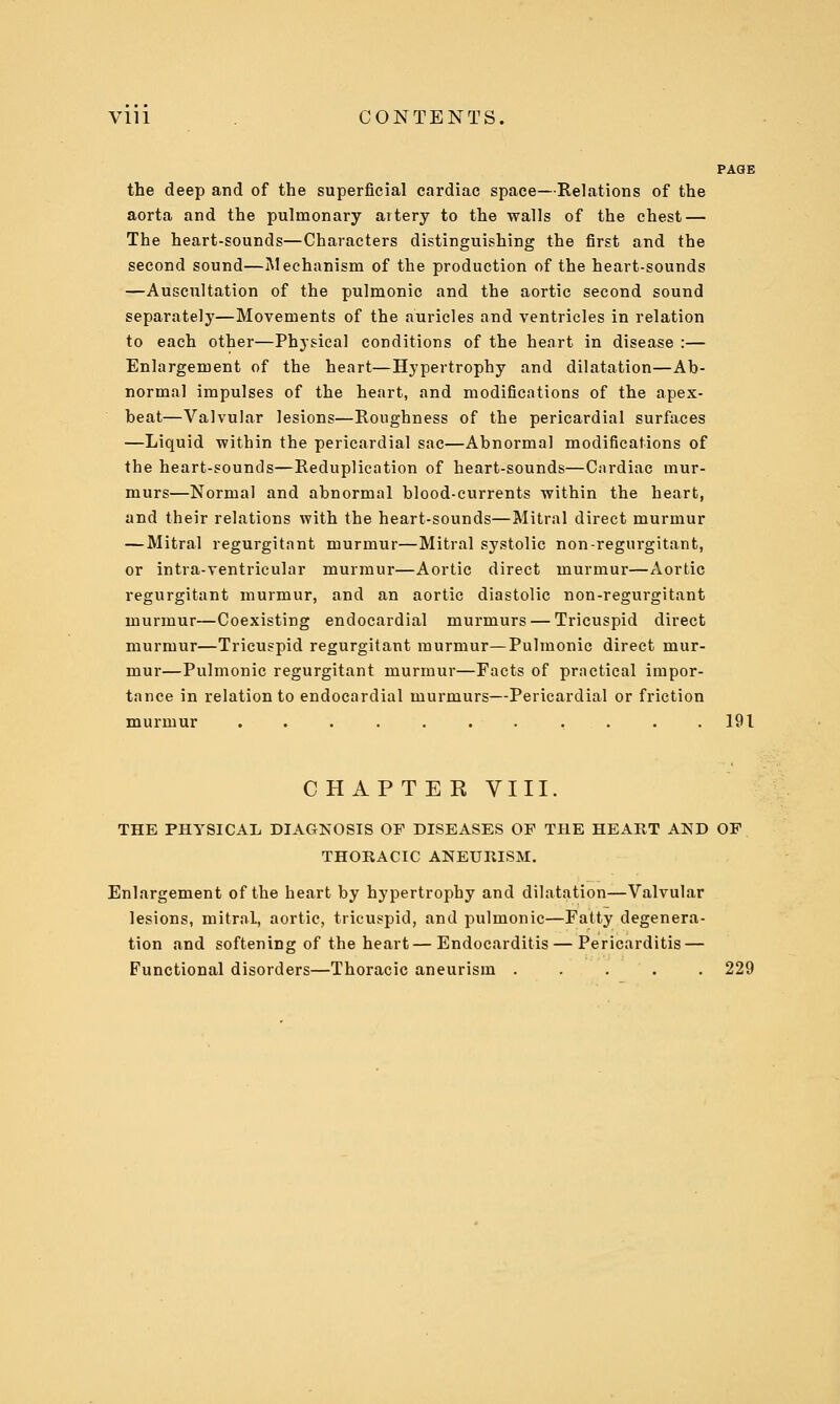 PAGE the deep and of the superficial cardiac space—Relations of the aorta and the pulnaonary artery to the walls of the chest — The heart-sounds—Characters distinguishing the first and the second sound—Mechanism of the production of the heart-sounds —Auscultation of the pulmonic and the aortic second sound separately—Movements of the auricles and ventricles in relation to each other—Physical conditions of the heart in disease :— Enlargement of the heart—Hypertrophy and dilatation—Ab- normal impulses of the heart, and modifications of the apex- beat—Valvular lesions—Roughness of the pericardial surfaces —Liquid within the pericardial sac—Abnormal modifications of the heart-sounds—Reduplication of heart-sounds—Cardiac mur- murs—Normal and abnormal blood-currents within the heart, and their relations with the heart-sounds—Mitral direct murmur —Mitral regurgitant murmur—Mitral systolic non-regurgitant, or intra-ventricular murmur—Aortic direct murmur—Aortic regurgitant murmur, and an aortic diastolic non-regurgitant murmur—Coexisting endocardial murmurs — Tricuspid direct murmur—Tricuspid regurgitant murmur—Pulmonic direct mur- mur—Pulmonic regurgitant murmur—Facts of practical impor- tance in relation to endocardial murmurs—Pericardial or friction murmur ........... 191 CH APTEE VIII. THE PHYSICAL DIAGNOSIS OP DISEASES OF THE HEART AND OP THOBACIC ANEURISM. Enlargement of the heart by hypertrophy and dilatation—Valvular lesions, mitral, aortic, tricuspid, and pulmonic—Fatty degenera- tion and softening of the heart — Endocarditis — Pericarditis — Functional disorders—Thoracic aneurism 229