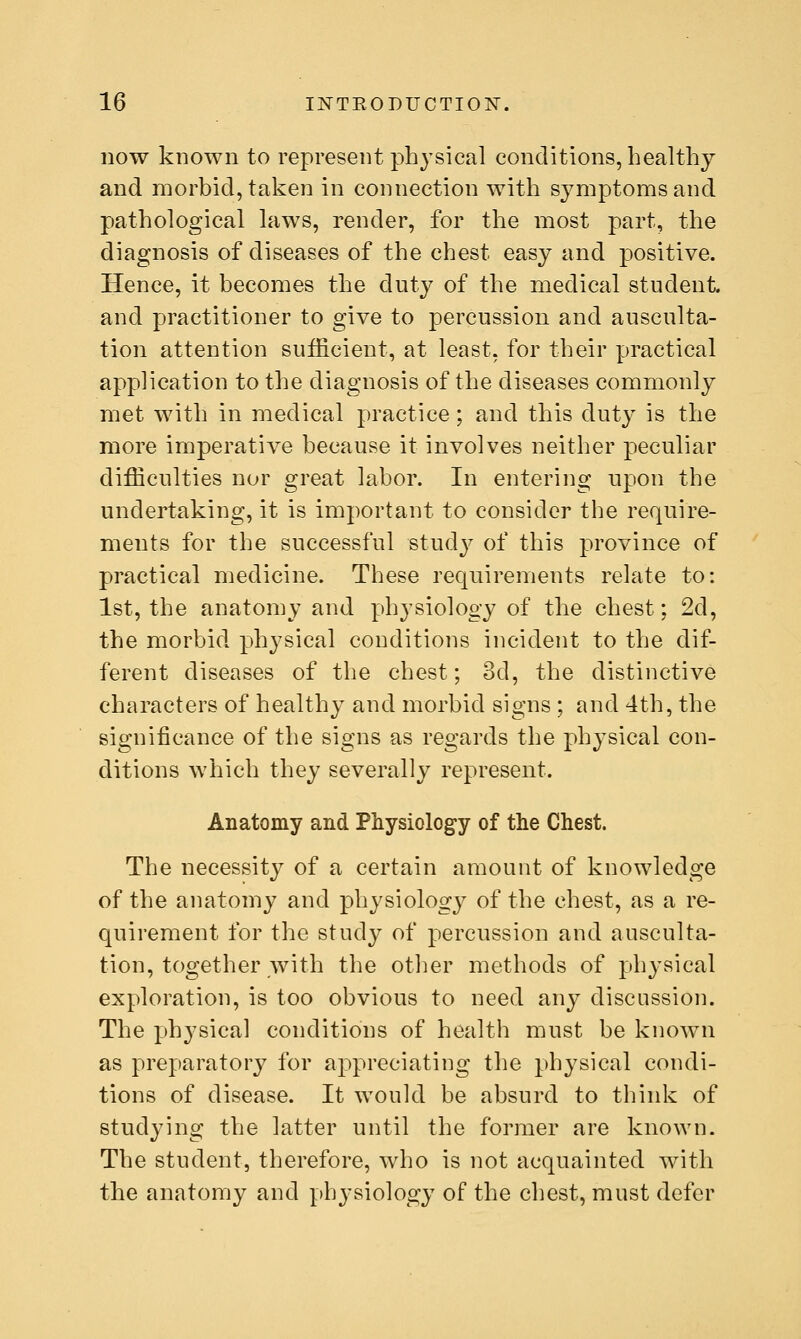 HOW known to represent physical conditions, healthy and morbid, taken in connection with symptoms and pathological laws, render, for the most part, the diagnosis of diseases of the chest easy and positive. Hence, it becomes the duty of the medical student and practitioner to give to percussion and ausculta- tion attention sufficient, at least, for their practical application to the diagnosis of the diseases commonly met with in medical practice; and this duty is the more imperative because it involves neither peculiar difficulties nor great labor. In entering upon the undertaking, it is important to consider the require- ments for the successful study of this province of practical medicine. These requirements relate to: 1st, the anatomy and physiology of the chest; 2d, the morbid physical conditions incident to the dif- ferent diseases of the chest; 3d, the distinctive characters of healthy and morbid signs ; and 4th, the significance of the signs as regards the physical con- ditions which they severally represent. Anatomy and Physiology of the Chest. The necessity of a certain amount of knowledge of the anatomy and physiology of the chest, as a re- quirement for the study of percussion and ausculta- tion, together with the otlier methods of phj-sical exploration, is too obvious to need any discussion. The physical conditions of health must be known as preparatory for appreciating the physical condi- tions of disease. It would be absurd to think of studying the latter until the former are known. The student, therefore, who is not acquainted with the anatomy and physiology of the chest, must defer