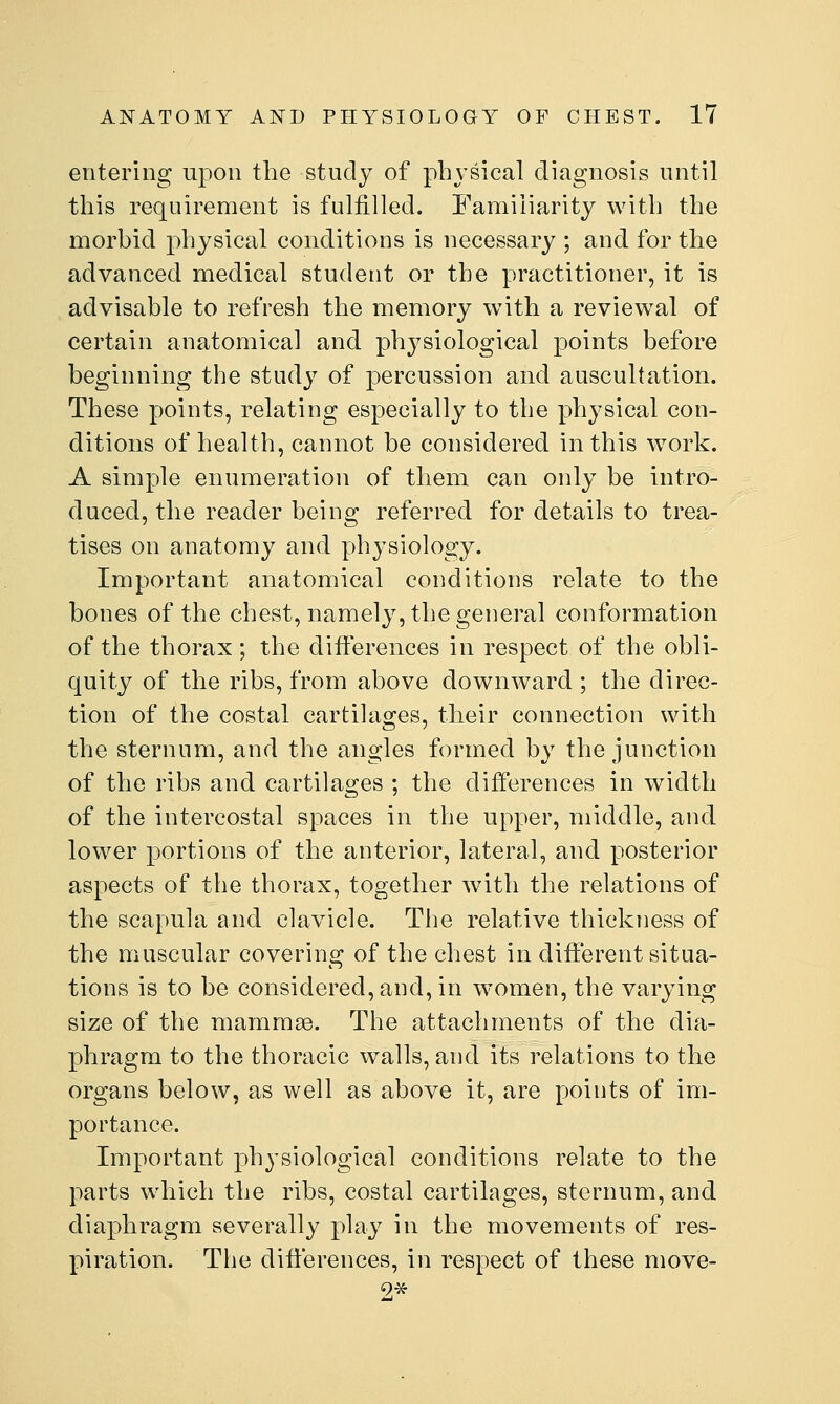 entering upon the study of physical diagnosis until this requirement is fulfilled. Familiarity with the morhid physical conditions is necessary ; and for the advanced medical student or the practitioner, it is advisable to refresh the memory with a reviewal of certain anatomical and physiological points before beginning the study of percussion and auscultation. These points, relating especially to the physical con- ditions of health, cannot be considered in this w^ork. A simple enumeration of them can only be intro- duced, the reader being referred for details to trea- tises on anatomy and physiology. Important anatomical conditions relate to the bones of the chest, namely, the general conformation of the thorax; the differences in respect of the obli- quity of the ribs, from above downward ; the direc- tion of the costal cartilages, their connection with the sternum, and the angles formed by the junction of the ribs and cartilages ; the differences in width of the intercostal spaces in the upper, middle, and lower portions of the anterior, lateral, and posterior aspects of the thorax, together with the relations of the scapula and clavicle. The relative thickness of tlie muscular covering of the chest in different situa- tions is to be considered, and, in women, the varying size of the mammae. The attachments of the dia- phragm to the thoracic walls, and its relations to the organs below, as well as above it, are points of im- portance. Important physiological conditions relate to the parts which the ribs, costal cartilages, sternum, and diaphragm severally play in the movements of res- piration. The differences, in respect of these move-