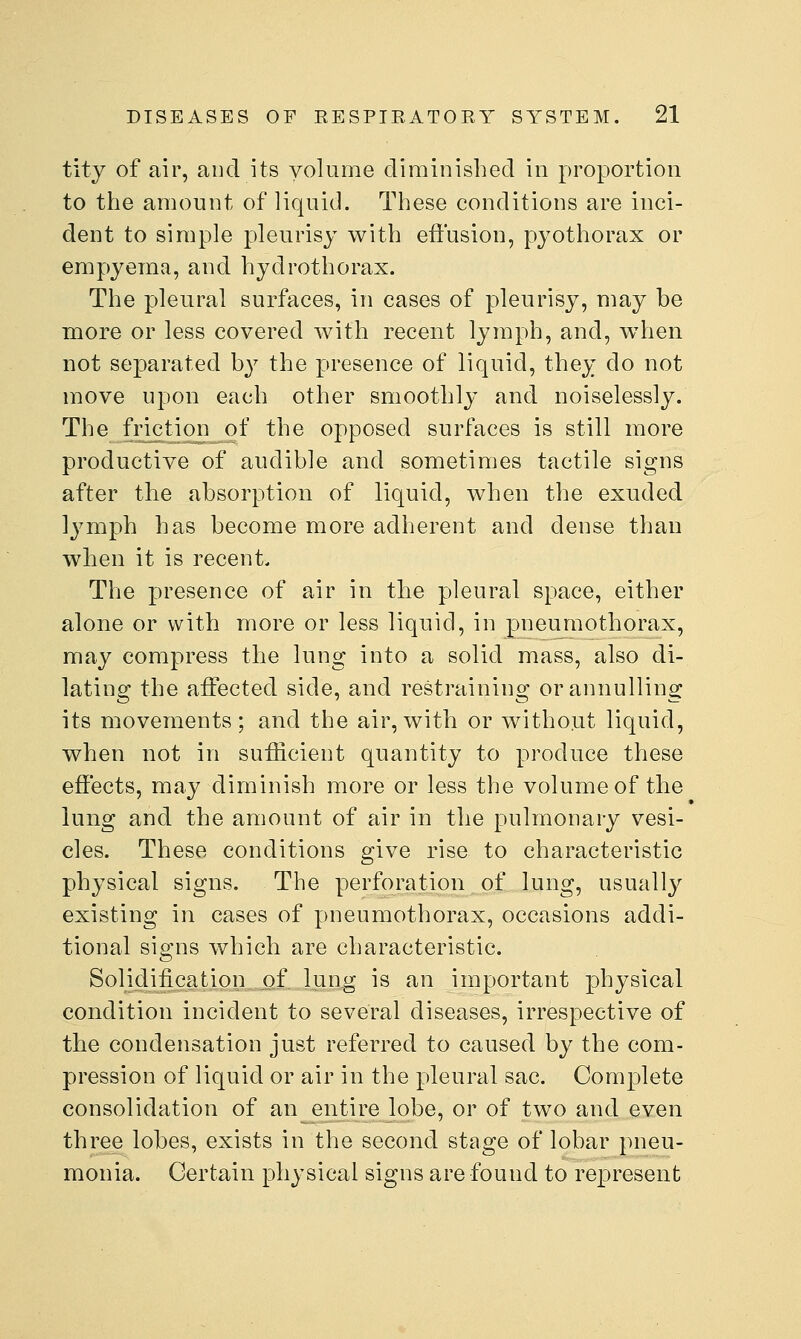 titj of air, and its volume diminished in proportion to the amount of liquid. These conditions are inci- dent to simple pleurisy with effusion, pyothorax or empyema, and hydrothorax. The pleural surfaces, in cases of pleurisy, may be more or less covered with recent lymph, and, wdien not separated b}^ the presence of liquid, they do not move upon each other smoothly and noiselessly. The friction_of the opposed surfaces is still more productive of audible and sometimes tactile signs after the absorption of liquid, when the exuded lymph has become more adherent and dense than when it is recent. The presence of air in the pleural space, either alone or with more or less liquid, in pneumothorax, may compress the lung into a solid mass, also di- lating; the affected side, and restrainino; orannullino; its movements; and the air,with or without liquid, when not in sufficient quantity to produce these effects, may diminish more or less the volume of the lung and the amount of air in the pulmonary vesi- cles. These conditions give rise to characteristic physical signs. The perforation of lung, usually existing in cases of pneumothorax, occasions addi- tional signs which are characteristic. Solidiiication of lung is an important physical condition incident to several diseases, irrespective of the condensation just referred to caused by the com- pression of liquid or air in the pleural sac. Complete consolidation of an entire lobe, or of two and even three lobes, exists in the second stage of lobar pneu- monia. Certain physical signs are found to represent