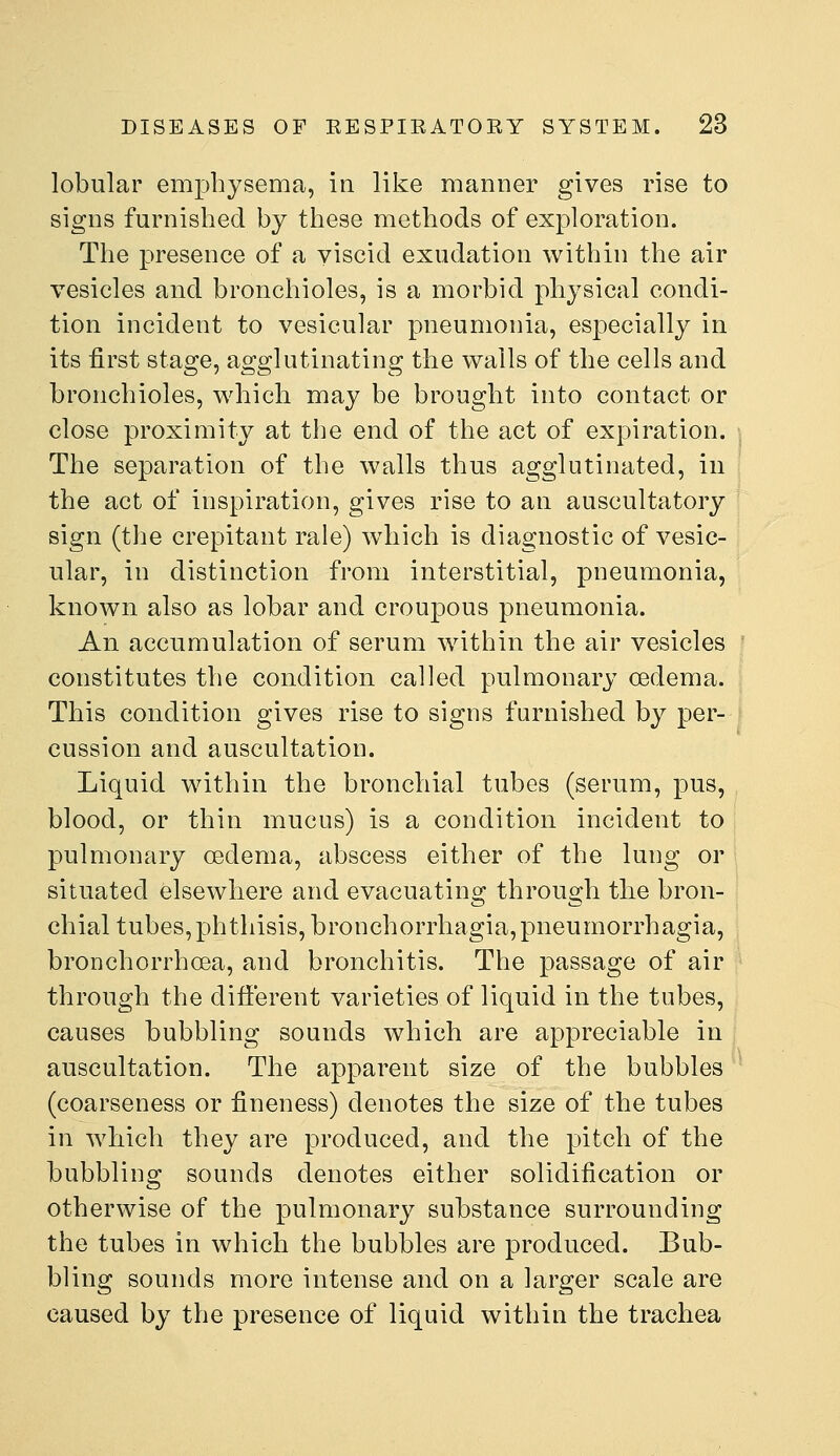 lobular emphysema, in like manner gives rise to signs furnished by these methods of exploration. The presence of a viscid exudation within the air vesicles and bronchioles, is a morbid physical condi- tion incident to vesicular pneumonia, especially in its first stage, agglutinating the walls of the cells and bronchioles, which may be brought into contact or close proximity at the end of the act of expiration. The separation of the walls thus agglutinated, in the act of inspiration, gives rise to an auscultatory sign (tlie crepitant rale) which is diagnostic of vesic- ular, in distinction from interstitial, pneumonia, known also as lobar and croupous pneumonia. An accumulation of serum within the air vesicles constitutes the condition called pulmonary oedema. This condition gives rise to signs furnished by per- cussion and auscultation. Liquid within the bronchial tubes (serum, pus, blood, or thin mucus) is a condition incident to pulmonary oedema, abscess either of the lung or situated elsewhere and evacuating through the bron- chial tubes, phthisis, bronchorrhagia, pneumorrhagia, bronchorrhoea, and bronchitis. The passage of air through the different varieties of liquid in the tubes, causes bubbling sounds which are appreciable in auscultation. The apparent size of the bubbles (coarseness or fineness) denotes the size of the tubes in which they are produced, and the pitch of the bubbling sounds denotes either solidification or otherwise of the pulmonary substance surrounding the tubes in which the bubbles are produced. Bub- bling sounds more intense and on a larger scale are caused by the presence of liquid within the trachea