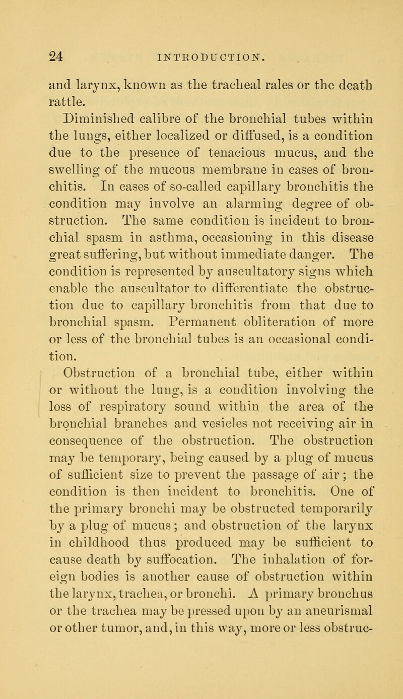 and larynx, known as the tracheal rales or the death rattle. Diminished calibre of the bronchial tubes within the lungs, either localized or diffused, is a condition due to the presence of tenacious mucus, and the swelling of the mucous membrane in cases of bron- chitis. In cases of so-called capillary bronchitis the condition may involve an alarming degree of ob- struction. The same condition is incident to bron- chial spasm in asthma, occasioning in this disease great suffering, but without immediate danger. The condition is represented by auscultatory signs which enable the auscultator to differentiate the obstruc- tion due to capillary bronchitis from that due to bronchial spasm. Permanent obliteration of more or less of the bronchial tubes is an occasional condi- tion. Obstruction of a bronchial tube, either within or without the lung, is a condition involving the loss of respiratory sound within the area of the bronchial branches and vesicles not receiving air in consequence of the obstruction. The obstruction may be temporar\', being caused by a I3lug of mucus of sufficient size to prevent the passage of air; the condition is then incident to bronchitis. One of the primarj^ bronchi may be obstructed temporarily by a plug of mucus; and obstruction of the larynx in childhood thus produced may be sufficient to cause death by suffocation. The inhalation of for- eign bodies is another cause of obstruction within the larynx, trachea, or bronchi. A primary bronchus or the trachea may be pressed upon by an aneurismal or other tumor, and, in this way, more or less obstruc-