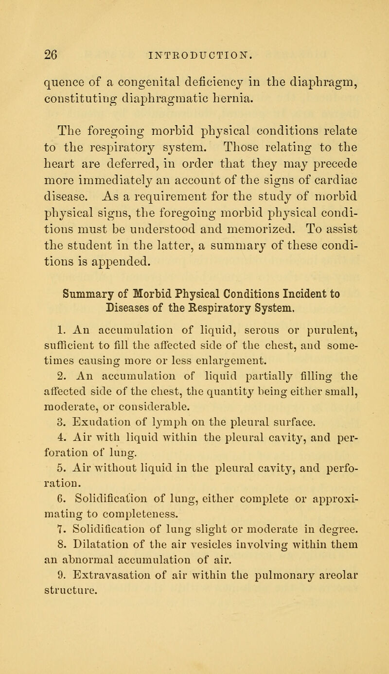 quence of a congenital deficiency in the diaphragm, constituting diaphragmatic hernia. The foregoing morbid physical conditions relate to the respiratory system. Those relating to the heart are deferred, in order that they may precede more immediately an account of the signs of cardiac disease. As a requirement for the study of morbid physical signs, the foregoing morbid physical condi- tions must be understood and memorized. To assist the student in the latter, a summary of these condi- tions is appended. Summary of Morbid Physical Conditions Incident to Diseases of the Respiratory System. 1. An accumulation of liquid, serous or purulent, sufficient to fill the affected side of the chest, and some- times causing more or less enlargement. 2. An accumulation of liquid partially filling the affected side of the chest, the quantitj^ being either small, moderate, or cousiderable. 3. Exudation of lymph on the pleural surface. 4. Air with liquid within the pleural cavit}^, and per- foration of lung. 5. Air without liquid in the pleural cavity, and perfo- ration. 6. Solidification of lung, either complete or approxi- mating to completeness, t. Solidification of lung slight or moderate in degree. 8. Dilatation of the air vesicles involving within them an abnormal accumulation of air. 9. Extravasation of air within the pulmonary areolar structure.