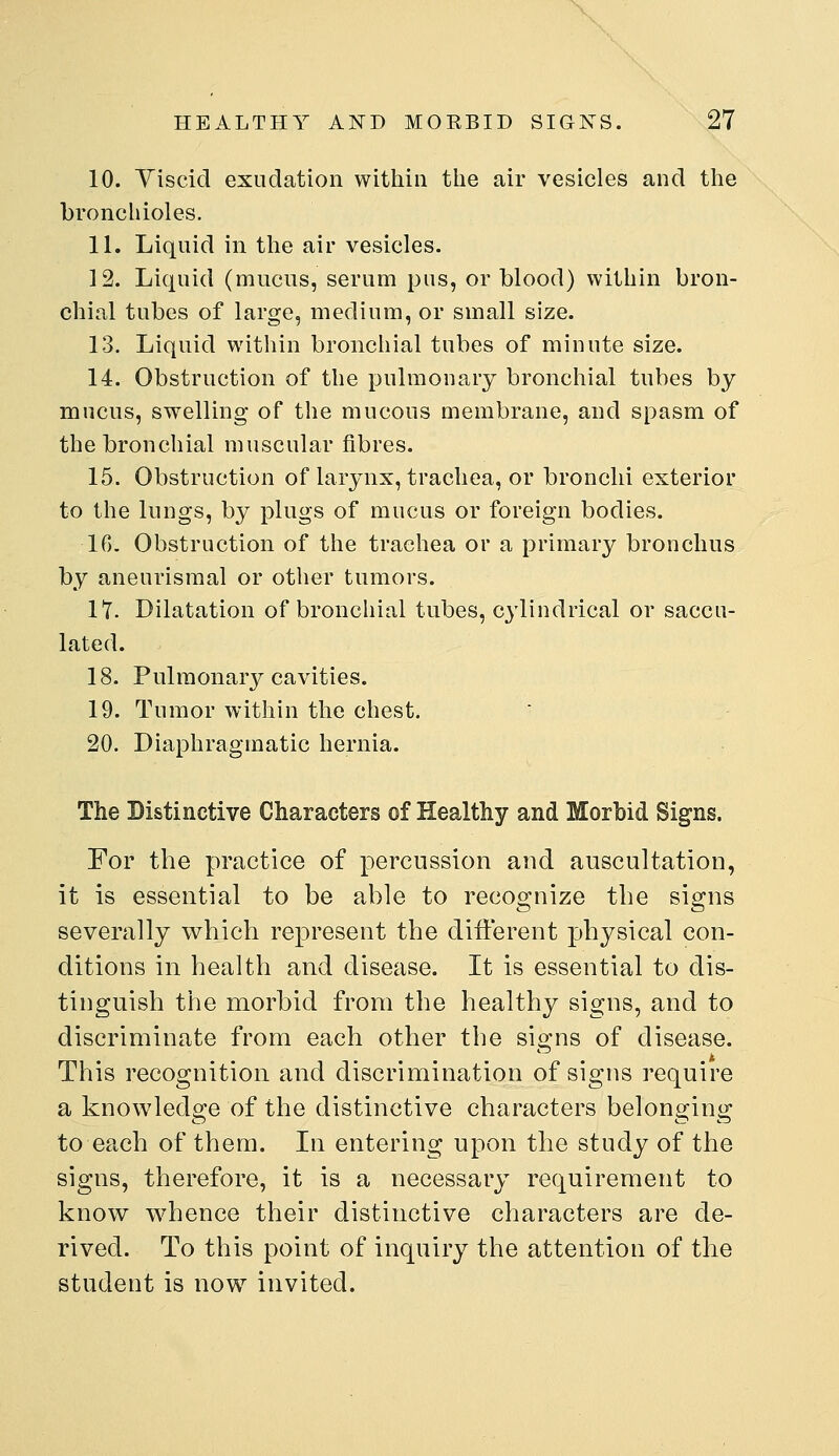 10. Yiscicl exudation within the air vesicles and the bronchioles. 11. Liquid in the air vesicles. 12. Liquid (mucus, serum pus, or blood) within bron- chial tubes of large, medium, or small size. 13. Liquid within bronchial tubes of minute size. 14. Obstruction of the pulmonary bronchial tubes by mucus, swelling of the mucous membrane, and spasm of the bronchial muscular fibres. 15. Obstruction of larynx, trachea, or bronchi exterior to the lungs, by plugs of mucus or foreign bodies. 16. Obstruction of the trachea or a primary bronchus by aneurismal or other tumors. 17. Dilatation of bronchial tubes, cylindrical or saccu- lated. 18. Pulmonary cavities. 19. Tumor within the chest. 20. Diaphragmatic hernia. The Distinctive Characters of Healthy and Morbid Signs. For the practice of percussion and auscultation, it is essential to be able to recognize the signs severally which represent the different physical con- ditions in health and disease. It is essential to dis- tinguish the morbid from the healthy signs, and to discriminate from each other the signs of disease. This recognition and discrimination of signs require a knowledge of the distinctive characters belonging to each of them. In entering upon the study of the signs, therefore, it is a necessary requirement to know whence their distinctive characters are de- rived. To this point of inquiry the attention of the student is now invited.