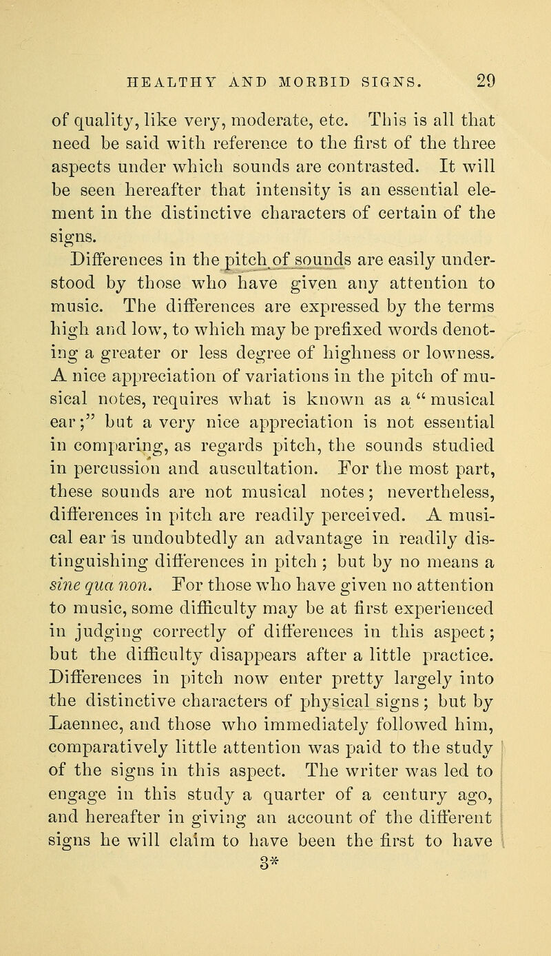 of quality, like very, moderate, etc. This is all that need be said with reference to the first of the three aspects under which sounds are contrasted. It will be seen hereafter that intensity is an essential ele- ment in the distinctive characters of certain of the signs. Differences in the pitch of sounds are easily under- stood by those who have given any attention to music. The differences are expressed by the terms high and low, to which may be prefixed words denot- ing a greater or less degree of highness or lowness. A nice appreciation of variations in the pitch of mu- sical notes, requires what is known as a  musical ear; but a very nice appreciation is not essential in comparing, as regards pitch, the sounds studied in percussion and auscultation. For the most part, these sounds are not musical notes; nevertheless, dift'erences in pitch are readily perceived. A musi- cal ear is undoubtedly an advantage in readily dis- tinguishing dift'erences in pitch ; but by no means a sine qua non. For those who have given no attention to music, some di£B.culty may be at first experienced in judging correctly of dift'erences in this aspect; but the difticulty disappears after a little practice. Dift'erences in pitch now enter pretty largely into the distinctive characters of physical signs; but by Laennec, and those who immediately followed him, comparatively little attention was paid to the study of the signs in this aspect. The writer was led to engage in this study a quarter of a century ago, and hereafter in o^ivins; an account of the dift'erent signs he will claim to have been the first to have 3^