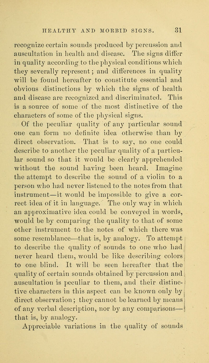 recognize certain sounds produced by percussion and auscultation in health and disease. The signs differ in quality according to the physical conditions which they severally represent; and differences in quality will be found hereafter to constitute essential and obvious distinctions by which the signs of health and disease are recognized and discriminated. This is a source of some of the most distinctive of the characters of some of the physical signs. Of the peculiar quality of any particular sound one can form no definite idea otherwise than by direct observation. That is to say, uo one could describe to another the peculiar quality of a particu- lar sound so that it would be clearly apprehended without the sound having been heard. Imagine the attempt to describe the sound of a violin to a person who had never listened to the notes from that instrument—it would be impossible to give a cor- rect idea of it in language.' The only way in which an approximative idea could be conveyed in words, would be by comparing the quality to that of some other instrument to the notes of which there was some resemblance—that is, by analogy. To attempt to describe the quality of sounds to one who had never heard then], would be like describing colors to one blind. It will be seen hereafter that the quality of certain sounds obtained by percussion and auscultation is peculiar to them, and their distinc-; tive characters in this aspect can be known only by, direct observation ; they cannot be learned by means i of any verbal description, nor by any comparisons^* that is, by analogy. Appreciable variations in the quality of sounds