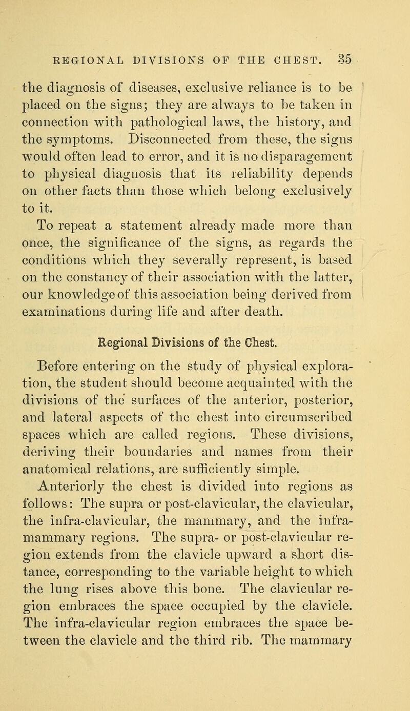 the diagnosis of diseases, exclusive reliance is to be placed on the signs; thej are always to be taken in connection with pathological laws, the history, and the symptoms. Disconnected from these, the signs would often lead to error, and it is no disparagement to physical diagnosis that its reliability depends on other facts than those which belong exclusively to it. To repeat a statement already made more than once, the significance of the signs, as regards the conditions which they severally represent, is based on the constancy of their association with the latter, our knowled2:eof this association beino; derived from examinations during life and after death. Regional Bivisions of the Chest. Before entering on the study of physical explora- tion, the student should become acquainted with the divisions of the surfaces of the anterior, posterior, and lateral aspects of the chest into circumscribed spaces which are called regions. These divisions, deriving their boundaries and names from their anatomical relations, are sufficiently simple. Anteriorly the chest is divided into regions as follows: The supra or post-clavicular, the clavicular, the infra-clavicular, the mammary, and the infra- mammary regions. The supra- or post-clavicular re- gion extends from the clavicle upward a short dis- tance, corresponding to the variable height to which the lung rises above this bone. The clavicular re- gion embraces the space occupied by the clavicle. The infra-clavicular region embraces the space be- tween the clavicle and the third rib. The mammary