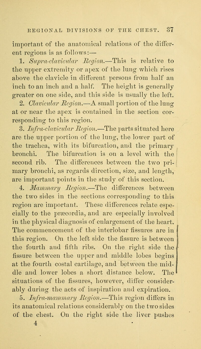 important of the anatomical relations of the differ- ent regions is as follows:— 1. Supra-clavicular Region.—This is relative to the upper extremity or apex of the lung which rises above the clavicle in different persons from half an inch to an inch and a half The height is generally greater on one side, and this side is usually the left. 2. Clavicular Region,—A small portion of the lung at or near the apex is contained in the section cor- responding to this region. B. Infra-clavicular Region.—The parts situated here are the upper portion of the lung, the lower part of the trachea, with its bifurcation, and the primary bronchi. The bifurcation is on a level with the second rib. The differences between the tw^o pri- mary bronchi, as regards direction, size, and length, are important points in the study of this section. 4. Mammary Region.—The differences between the two sides in the sections corresponding to this region are important. These differences relate espe- cially to the preecordia, and are especially involved in the physical diagnosis of enlargement of the heart. The commencement of the interlobar fissures are in this region. On the left side the fissure is between the fourth and fifth ribs. On the right side the fissure between the upper and middle lobes begins at the fourth costal cartilage, and between the mid- dle and lower lobes a short distance below\ The situations of the fissures, however, differ consider- abl}^ during the acts of inspiration and expiration. 5. Infra-mammary Region.—This region differs in its anatomical relations considerably on the two sides of the chest. On the right side the liver pushes 4