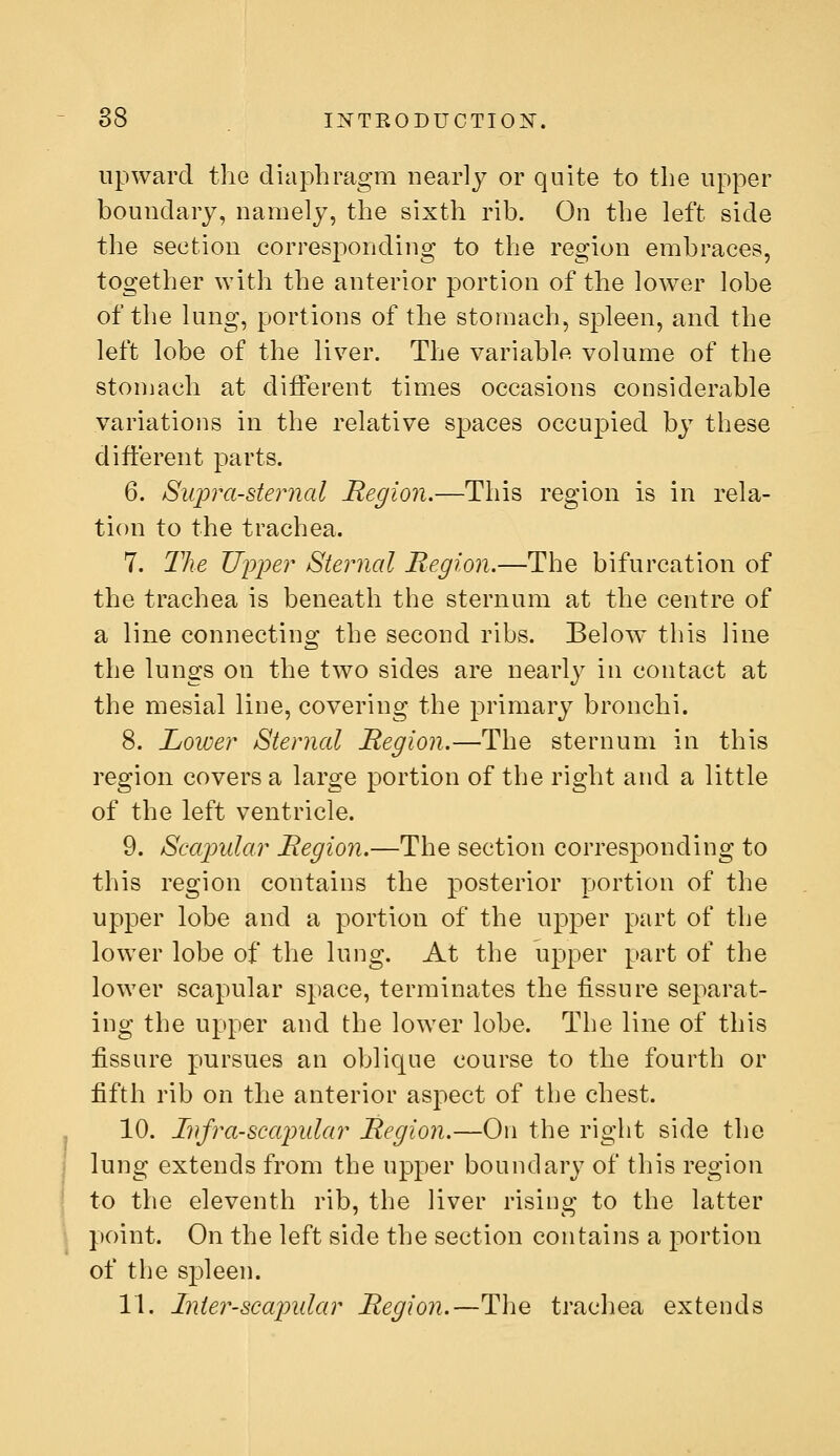 upward the diaphragm nearly or quite to the upper boundary, namely, the sixth rib. On the left side the section corresponding to the region embraces, together with the anterior portion of the lower lobe of the lung, portions of the stomach, spleen, and the left lobe of the liver. The variable volume of the stomach at diiferent times occasions considerable variations in the relative spaces occupied by these different parts. 6. Supra-steiiial Region.—This region is in rela- tion to the trachea. 7. The Upper Sternal Region.—The bifurcation of the trachea is beneath the sternum at the centre of a line connecting the second ribs. Below this line the lungs on the two sides are nearlj^ in contact at the mesial line, covering the primary bronchi. 8. Lower Sternal Region.—The sternum in this region covers a large portion of the right and a little of the left ventricle. 9. Scajnilar Region.—The section corresponding to this region contains the posterior portion of the upper lobe and a portion of the upper part of the lower lobe of the lung. At the upper part of the lower scapular space, terminates the fissure separat- ing the upper and the lower lobe. The line of this fissure pursues an oblique course to the fourth or fifth rib on the anterior aspect of tbe chest. 10. Infra-scajmlar Region.—On the right side the lung extends from the upper boundary of this region to the eleventh rib, the liver rising to the latter point. On the left side the section contains a jwrtion of the spleen. 11. Inter-scaindar Region.—Tlie trachea extends