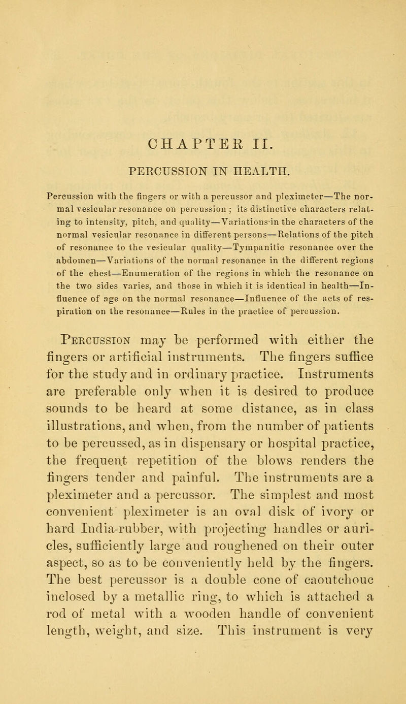CHAPTER II. PEECUSSION m HEALTH. Percussion with the fingers or with a percussor and pleximeter—The nor- mal vesicular resonance on percussion ; its distinctive characters relat- ing to intensity, pitch, and quality—Variations'in the characters of the normal vesicular resonance in different persons—Relations of the pitch of resonance to the vesicular quality—Tympanitic resonance over the abdomen—Variations of the normal resonance in the different regions of the chest—Enumeration of the regions in which the resonance on the two sides varies, and those in which it is identical in health—In- fluence of age on the normal resonance—Influence of the acts of res- piration on the resonance—Rules in the practice of percussion. Percussion may be performed with either the fino^ers or artificial instruments. The fino:ers suffice for the study and in ordinary practice. Instruments are preferable only when it is desired to produce sounds to be heard at some distance, as in class illustrations, and when, from the number of patients to be percussed, as in dispensary or hospital practice, the frequent repetition of the blows renders the fingers tender and painful. The instruments are a pleximeter and a percussor. The simplest and most convenient pleximeter is an oval disk of ivory or hard India-rubber, with projecting handles or auri- cles, sufficiently large and roughened on their outer aspect, so as to be conveniently held by the fingers. The best percussor is a double cone of caoutchouc inclosed by a metallic ring, to which is attached a rod of metal with a wooden handle of convenient length, weight, and size. This instrument is very