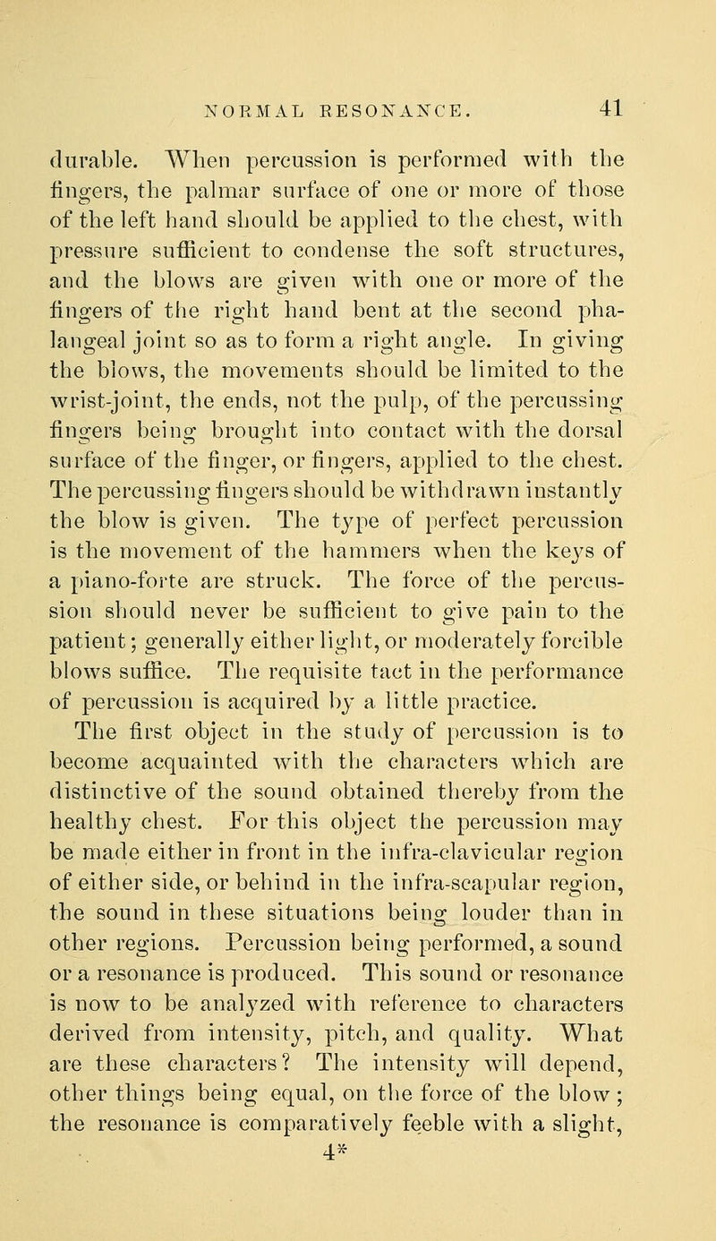 durable. When percussion is performed with the lingers, the pahiiar surface of one or more of those of the left hand should be applied to the chest, with pressure sufficient to condense the soft structures, and the blows are given with one or more of the fingers of the right hand bent at the second pha- langeal joint so as to form a right angle. In giving the blows, the movements should be limited to the wrist-joint, the ends, not the pulp, of the percussing lingers being brought into contact with the dorsal surface of the finger, or fingers, applied to the chest. The percussing fingers should be withdrawn instantly the blow is given. The type of perfect percussion is the movement of the hammers when the keys of a piano-forte are struck. The force of the percus- sion should never be sufficient to give pain to the patient; generally either light, or moderately forcible blows suffice. The requisite tact in the performance of percussion is acquired by a little practice. The first object in the study of percussion is to become acquainted with the characters wdiich are distinctive of the sound obtained thereby from the healthy chest. For this object the percussion may be made either in front in the infra-clavicular region of either side, or behind in the infra-scapular region, the sound in these situations beins: louder than in other regions. Percussion being performed, a sound or a resonance is produced. This sound or resonance is now to be analyzed with reference to characters derived from intensity, pitch, and quality. What are these characters? The intensity will depend, other things being equal, on the force of the blow ; the resonance is comparatively feeble with a slight, 4>^