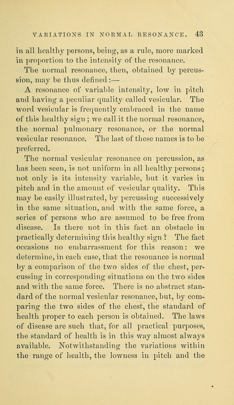 in all healthy persons, being, as a rule, more marked in proportion to the intensity of the resonance. The normal resonance, then, obtained by percus- sion, may be thus defined :— A resonance of variable intensity, low in pitch and having a peculiar quality called vesicular. The word vesicular is frequently embraced in the name of this healthy sign ; we call it the normal resonance, the normal pulmonary resonance, or the normal vesicular resonance. The last of these names is to be preferred. The normal vesicular resonance on percussion, as has been seen, is not uniform in all healthy persons; not only is its intensity variable, but it varies in pitch and in the amount of vesicular quality. This may be easily illustrated, by percussing successively in the same situation, and with the same force, a series of persons who are assumed to be free from disease. Is there not in this fact an obstacle in practically determining this healthy sign ? The fact occasions no embarrassment for this reason: we determine, in each case, that the resonance is normal by a comparison of the two sides of the chest, per- cussing in corresponding situations on the two sides and with the same force. There is no abstract stan- dard of the normal vesicular resonance, but, by com- paring the two sides of the chest, the standard of health proper to each person is obtained. The laws of disease are such that, for all practical purposes, the standard of health is in this way almost always available. ^Notwithstanding the variations within the range of health, the lowness in pitch and the