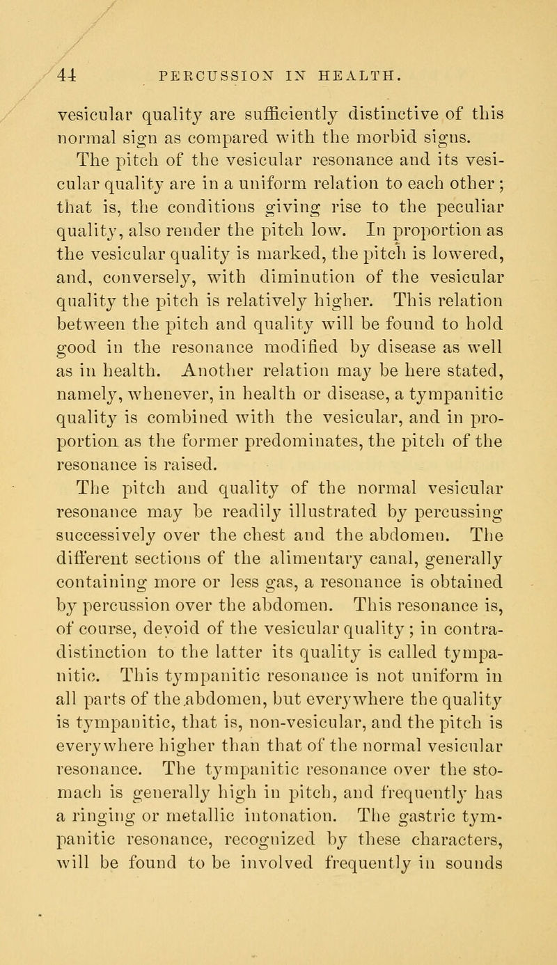 vesicular quality are sufficiently distinctive of this normal sign as compared with the morbid signs. The pitch of the vesicular resonance and its vesi- cular quality are in a uniform relation to each other ; that is, the conditions giving rise to the peculiar quality, also render the pitch low. In proportion as the vesicular quality is marked, the pitch is lowered, and, conversely, with diminution of the vesicular quality the pitch is relatively higher. This relation between the pitch and quality will be found to hold good in the resonance modified by disease as well as in health. Another relation may be here stated, namely, Avhenever, in health or disease, a tympanitic quality is combined with the vesicular, and in pro- portion as the former predominates, the pitch of the resonance is raised. The pitch and quality of the normal vesicular resonance may be readily illustrated by percussing successively over the chest and the abdomen. The different sections of the alimentary canal, generally containing more or less gas, a resonance is obtained by percussion over the abdomen. This resonance is, of course, devoid of the vesicular quality ; in contra- distinction to the latter its quality is called tympa- nitic. This tympanitic resonance is not uniform in all parts of the .abdomen, but every wdiere the quality is tympanitic, that is, non-vesicular, and the pitch is everywhere higher than that of the normal vesicular resonance. The tympanitic resonance over the sto- mach is generally high in pitch, and frequentl}' has a ringing or metallic intonation. The gastric tym- panitic resonance, recognized by these characters, will be found to be involved frequently in sounds