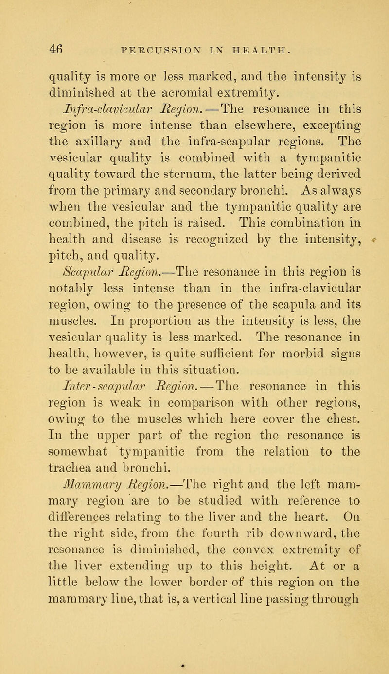 quality is more or less marked, and the intensity is diminished at the acromial extremity. Infra-clavicular Region.—The resonance in this region is more intense than elsewhere, excepting the axillary and the infra-scapular regions. The vesicular quality is combined with a tympanitic quality toward the sternum, the latter being derived from the primary and secondary bronchi. As always when the vesicular and the tympanitic quality are combined, the pitch is raised. This combination in health and disease is recognized by the intensity, pitch, and quality. Scapular Hegioii.—The resonance in this region is notably less intense than in the infra-clavicular region, owing to the presence of the scapula and its muscles. In proportion as the intensity is less, the vesicular quality is less marked. The resonance in health, however, is quite sufficient for morbid signs to be available in this situation. Inter - scapular Region. — The resonance in this region is weak in comparison with other regions, owing to the muscles whicli here cover the chest. In the upper part of the region the resonance is somewhat tympanitic from the relation to the trachea and bronchi. Mammary Region.—The right and the left mam- mary region are to be studied with reference to differences relating to the liver and the heart. On the right side, from the fourth rib downward, the resonance is diniinished, the convex extremity of the liver extending up to this height. At or a little below the lower border of this region on the mammary line, that is, a vertical line passing through