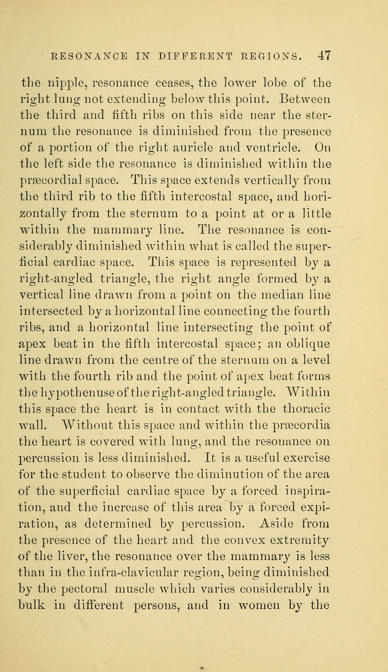 the nipple, resonance ceases, the lower lobe of the right lung not extending below this point. Between the third and fifth ribs on this side near the ster- num the resonance is diminished from the presence of a portion of the right auricle and ventricle. On the left side the resonance is diminished within the preecordial space. This space extends vertically from the third rib to the fifth intercostal space, and hori- zontally from the sternum to a point at or a little within the mammary line. The resonance is con- siderably diminished within what is called the super- ficial cardiac space. This space is represented by a right-angled triangle, the right angle formed by a vertical line drawn from a point on the median line intersected by a horizontal line connecting the fourth ribs, and a horizontal line intersecting the point of apex beat in the fifth intercostal space; an oblique line drawn from the centre of the sternum on a level with the fourth rib and the point of apex beat forms the hypothenuse of the right-angled triangle. Within this space the heart is in contact with the thoracic wall. Without this space and within the prsecordia the heart is covered with lung, and the resonance on percussion is less diminished. It is a useful exercise for the student to observe the diminution of the area of the superficial cardiac space by a forced inspira- tion, and the increase of this area by a forced expi- ration, as determined by p)ercussion. Aside from the presence of the heart and the convex extremity of the liver, the resonance over the mammary is less than in the infra-clavicular region, being diminished by the pectoral muscle which varies considerably in bulk in difierent persons, and in women by the