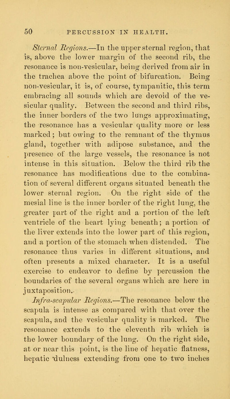 Sternal Begions.—In the upper sternal region, that is, above the lower margin of the second rib, the resonance is non-vesicular, being derived from air in the trachea above the point of bifurcation. Being non-vesicular, it is, of course, tjaiipanitic, this term embracing all sounds which are devoid of the ve- sicular quality. Between the second and third ribs, the inner borders of the two lungs approximating, the resonance has a vesicular quality more or less marked; but owing to the remnant of the thymus gland, together with adipose substance, and the presence of the large vessels, the resonance is not intense in this situation. Below the third rib the resonance has modifications due to the combina- tion of several different organs situated beneath the lower sternal region. On the right side of the mesial line is the inner border of the right lung, the greater part of the right and a portion of the left ventricle of the heart lying beneath; a portion of the liver extends into the lower part of this region, and a portion of the stomach when distended. The resonance thus varies in different situations, and often presents a mixed character. It is a useful exercise to endeavor to define by percussion the boundaries of the several ors-ans which are here in <—> juxtaposition.. Infra-scapular Regions.—The resonance below the scapula is intense as compared with that over the scapula, and the vesicular quality is marked. The resonance extends to the eleventh rib which is the lower boundary of the lung. On the right side, at or near this point, is the line of hepatic flatness, hepatic 'dulness extending from one to two inches