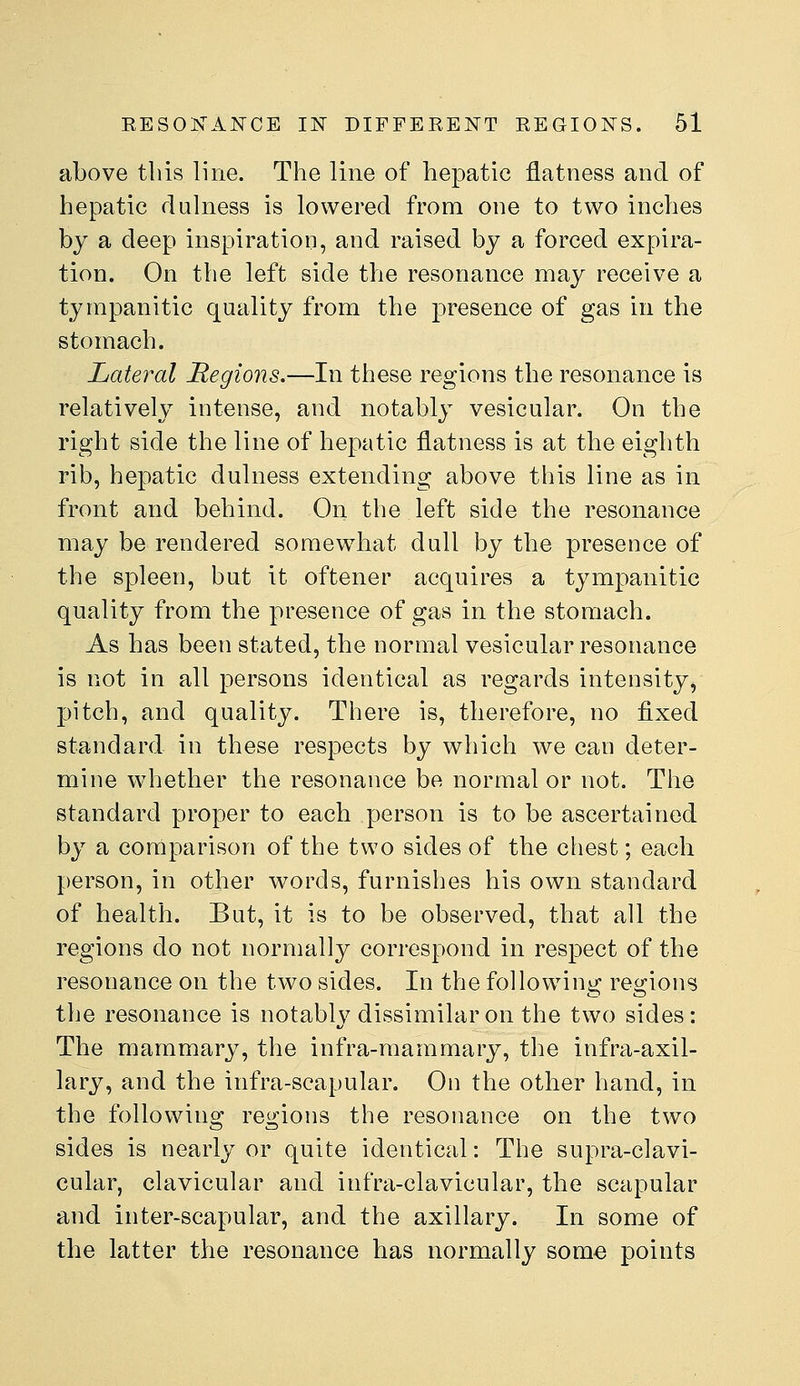 above tliis line. The line of hepatic flatness and of hepatic dulness is lowered from one to two inches by a deep inspiration, and raised by a forced expira- tion. On the left side the resonance may receive a tympanitic quality from the presence of gas in the stomach. Lateral Regions.—In these regions the resonance is relatively intense, and notably vesicular. On the right side the line of hepatic flatness is at the eighth rib, hepatic dulness extending above this line as in front and behind. On the left side the resonance may be rendered somewhat dull by the presence of the spleen, but it oftener acquires a tympanitic quality from the presence of gas in the stomach. As has been stated, the normal vesicular resonance is not in all persons identical as regards intensity, pitch, and quality. There is, therefore, no fixed standard in these respects by which we can deter- mine whether the resonance be normal or not. The standard proper to each person is to be ascertained by a comparison of the two sides of the chest; each person, in other words, furnishes his own standard of health. But, it is to be observed, that all the regions do not normally correspond in respect of the resonance on the two sides. In the following regions the resonance is notably dissimilar on the two sides: The mammary, the infra-mammary, the infra-axil- lary, and the infra-scapular. On the other hand, in the following regions the resonance on the two sides is nearly or quite identical: The supra-clavi- cular, clavicular and infra-clavicular, the scapular and inter-scapular, and the axillary. In some of the latter the resonance has normally some points