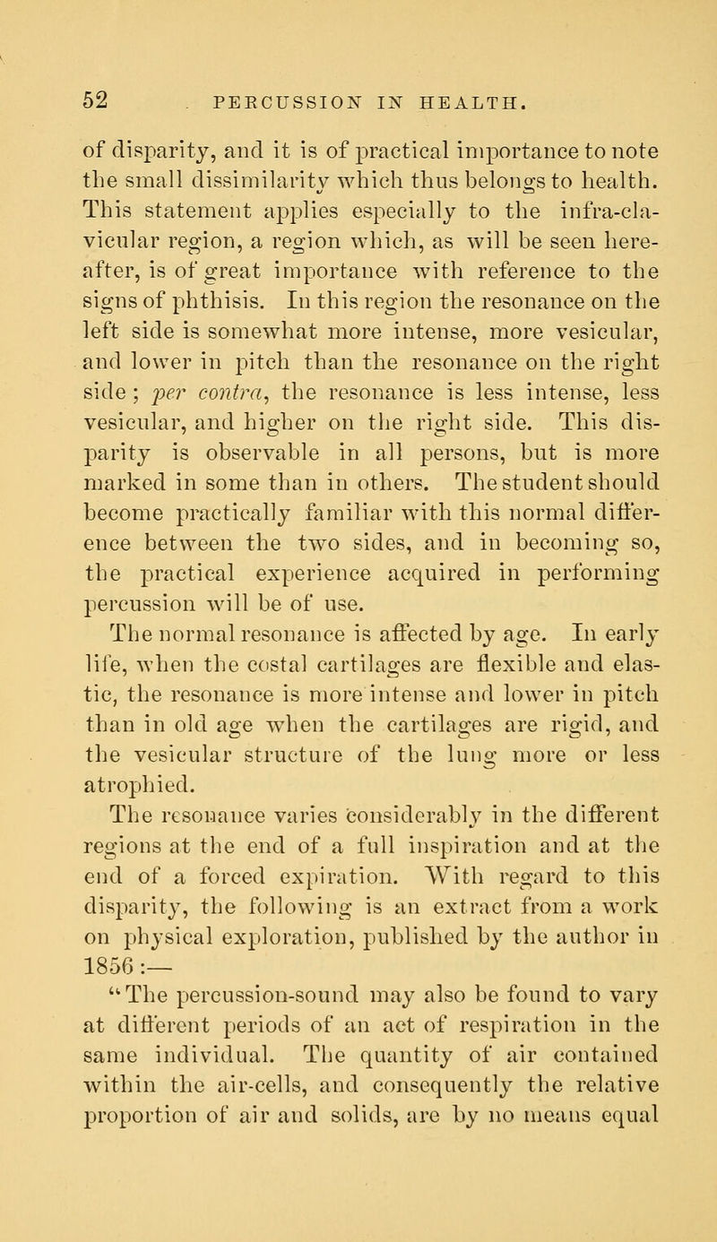 of disparity, and it is of practical importance to note the small dissimilarit}^ which thus belongs to health. This statement applies especially to the infra-cla- vicular region, a region which, as will be seen here- after, is of great importance with reference to the signs of phthisis. In this region the resonance on the left side is somewhat more intense, more vesicular, and lower in pitch than the resonance on the right side ; jjer contra^ the resonance is less intense, less vesicular, and higher on the right side. This dis- parity is observable in all persons, but is more marked in some than in others. The student should become practically familiar with this normal differ- ence between the two sides, and in becoming so, the practical experience acquired in performing percussion will be of use. The normal resonance is affected by age. In early life, when the costal cartilages are flexible and elas- tic, the resonance is more intense and lower in pitch than in old age wd:ien the cartilages are rigid, and the vesicular structure of the lung more or less atrophied. The resonance varies considerably in the different regions at the end of a full inspiration and at the end of a forced expiration. With regard to this disparity, the following is an extract from a work on physical exploration, published by the author in 1856 :— ''The percussion-sound may also be found to vary at different periods of an act of respiration in the same individual. The quantity of air contained within the air-cells, and consequently the relative proportion of air and solids, are by no means equal