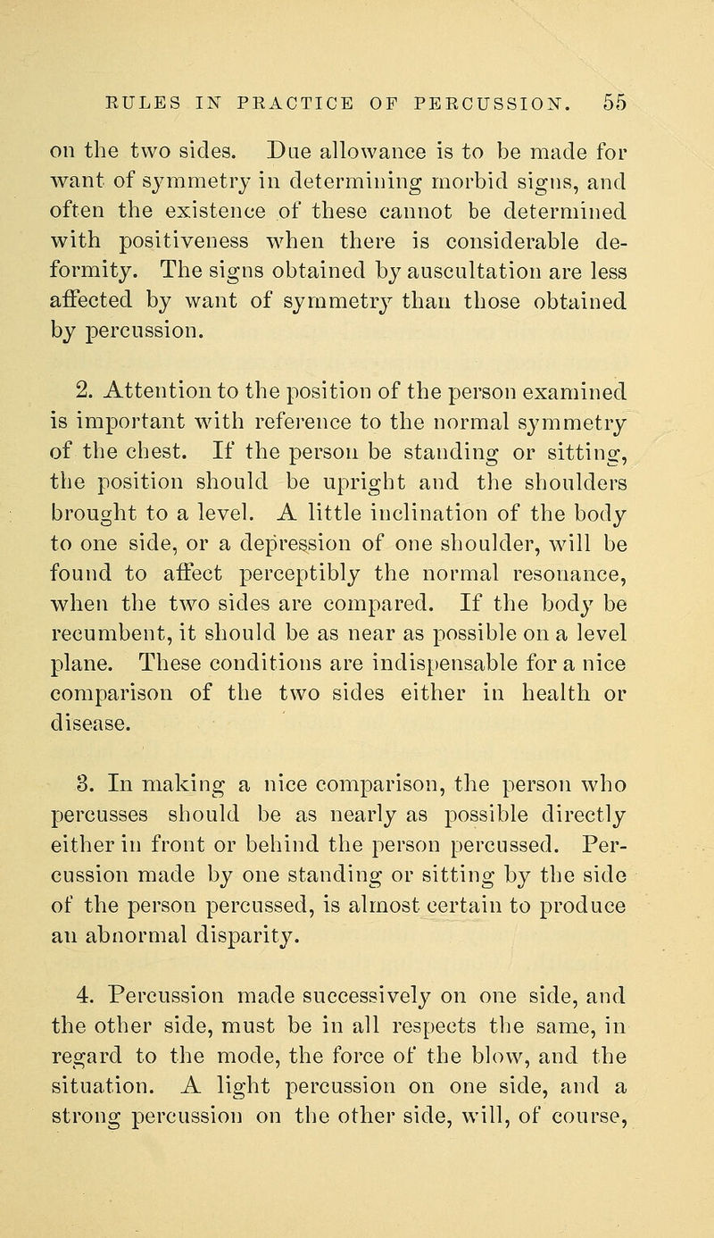 on the two sides. Dae allowance is to be made for want of symmetry in determining morbid signs, and often the existence of these cannot be determined with positiveness when there is considerable de- formity. The signs obtained by auscultation are less affected by want of symmetry than those obtained by percussion. 2. Attention to the position of the person examined is important with reference to the normal sjmimetry of the chest. If the person be standing or sitting, the position should be upright and the shoulders brought to a level. A little inclination of the body to one side, or a depression of one shoulder, will be found to affect perceptibly the normal resonance, when the two sides are compared. If the body be recumbent, it should be as near as possible on a level plane. These conditions are indispensable for a nice comparison of the two sides either in health or disease. 3. In making a nice comparison, the person who percusses should be as nearly as possible directly either in front or behind the person percussed. Per- cussion made by one standing or sitting by the side of the person percussed, is almost certain to produce an abnormal disparity. 4. Percussion made successively on one side, and the other side, must be in all respects the same, in regard to the mode, the force of the blow, and the situation. A light percussion on one side, and a strong percussion on the other side, will, of course,