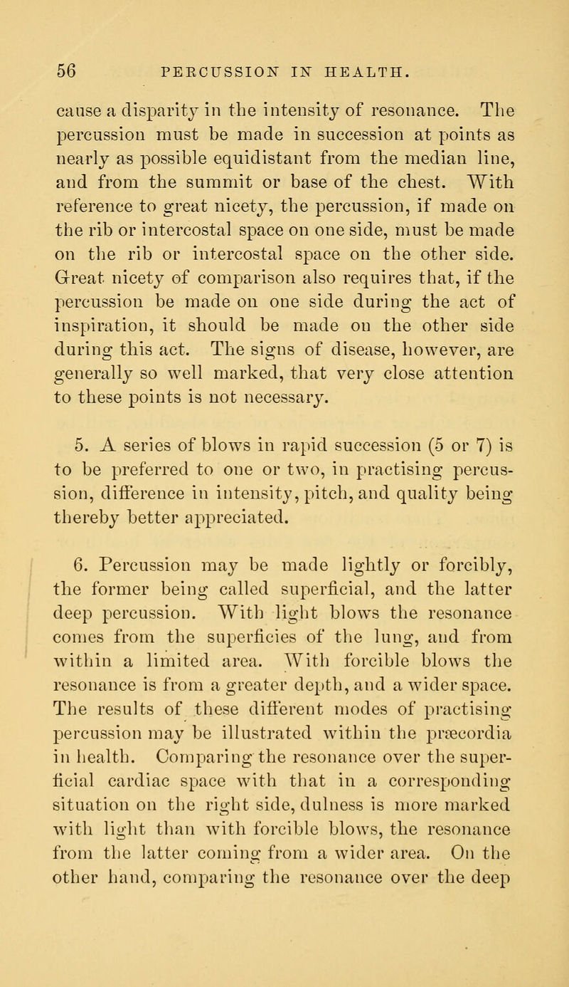 cause a disparity in the intensitj of resonance. The percussion must be made in succession at points as nearly as possible equidistant from the median line, and from the summit or base of the chest. With reference to great nicety, the percussion, if made on the rib or intercostal space on one side, must be made on the rib or intercostal space on the other side. Great nicety of comparison also requires that, if the percussion be made on one side during the act of inspiration, it should be made on the other side during this act. The signs of disease, however, are generally so well marked, that very close attention to these points is not necessary. 5. A series of blows in rapid succession (5 or 7) is to be preferred to one or two, in practising percus- sion, difference in intensity, pitch, and quality being thereby better appreciated. 6. Percussion may be made lightly or forcibly, the former being called superficial, and the latter deep percussion. With light blow^s the resonance comes from the superficies of the lung, and from within a limited area. With forcible blows the resonance is from a greater depth, and a wider space. The results of these different modes of practising percussion may be illustrated within the prcecordia in health. Comparing the resonance over the super- ficial cardiac space with that in a corresponding situation on the right side, dulness is more marked with light than Avith forcible blows, the resonance from the latter coming from a wider area. On the other hand, comparing the resonance over the deep