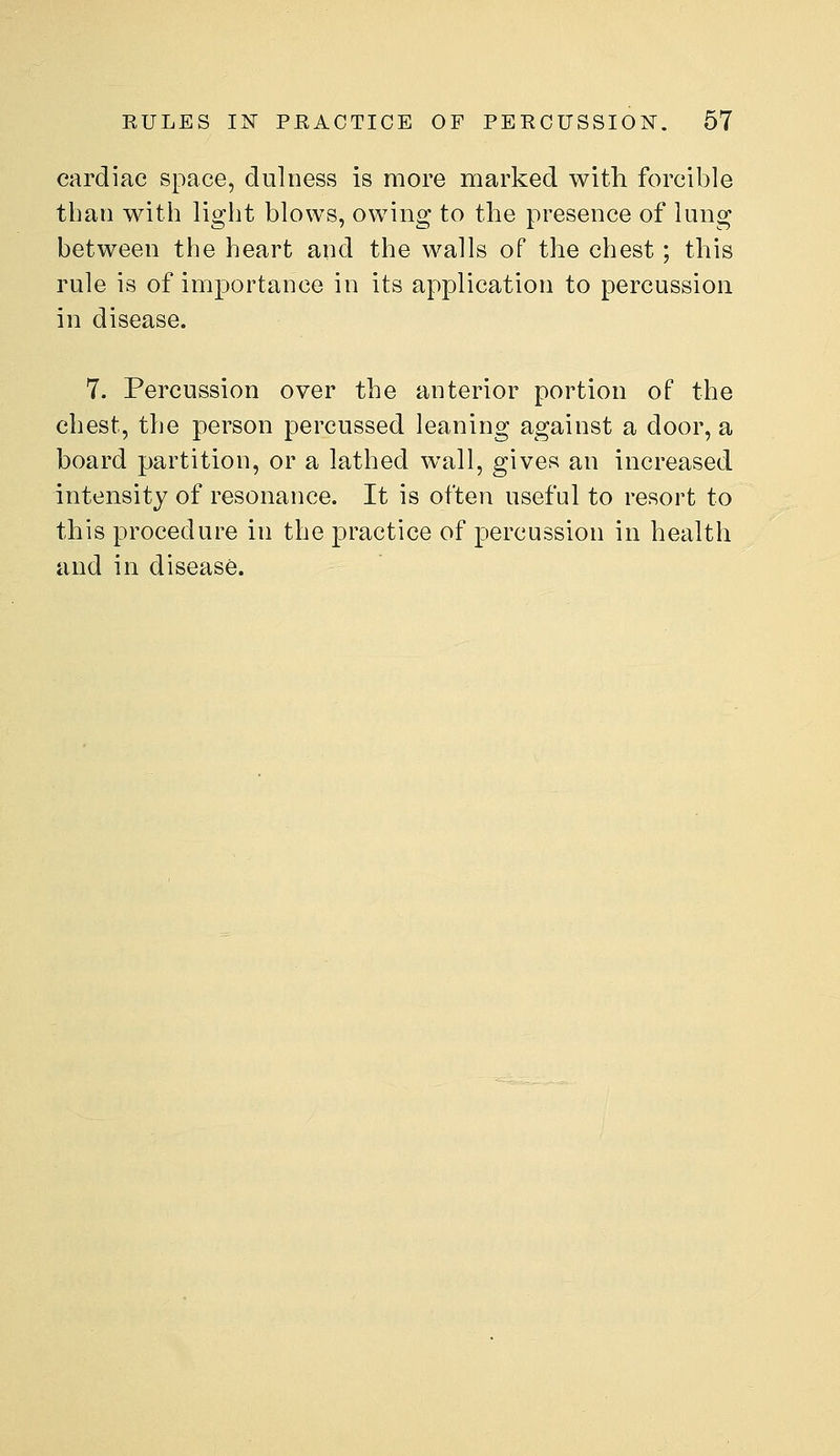 cardiac space, duloess is more marked with forcible than with light blows, owing to the presence of lung between the heart and the walls of the chest; this rule is of importance in its application to percussion in disease. 7. Percussion over the anterior portion of the chest, the person percussed leaning against a door, a board partition, or a lathed wall, gives an increased intensity of resonance. It is often useful to resort to this procedure in the practice of percussion in health and in disease.