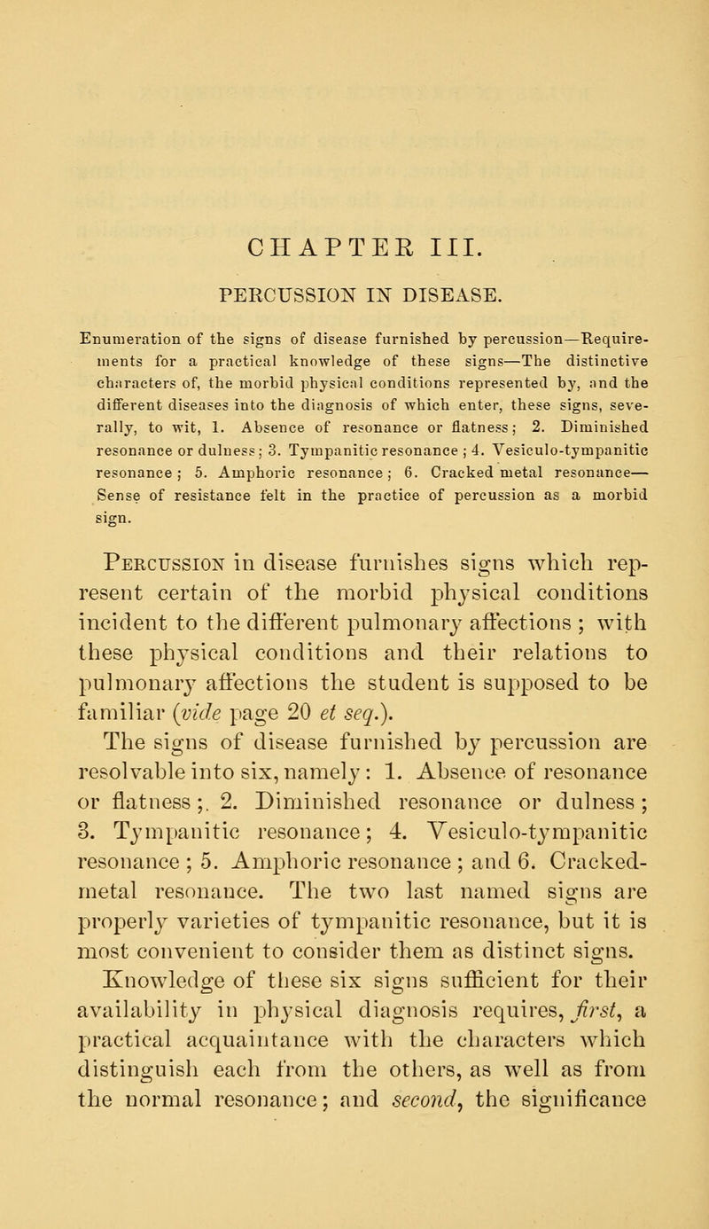 PERCUSSION IN DISEASE. Enumeration of the signs of disease furnished by percussion—Require- ments for a practical knowledge of these signs—The distinctive characters of, the morbid physical conditions represented by, and the difiFerent diseases into the diagnosis of which enter, these signs, seve- rally, to wit, 1. Absence of resonance or flatness; 2. Diminished resonance or dulness; 3. Tympanitic resonance ; 4. Vesiculo-tympanitic resonance ; 5. Amphoric resonance; 6. Cracked metal resonance— Sense of resistance felt in the practice of percussion as a morbid sign. Percussion in disease furnishes signs which rep- resent certain of the morbid physical conditions incident to the different pulmonary affections ; with these physical conditions and their relations to pulmonary affections the student is supposed to be familiar {vide page 20 et seq.). The signs of disease furnished by percussion are resolvable into six, namely: 1. Absence of resonance or flatness;. 2. Diminished resonance or dulness; 3. Tympanitic resonance; 4. Yesiculo-tympanitic resonance ; 5, Amphoric resonance ; and 6. Cracked- metal resonance. The two last named signs are properly varieties of tympanitic resonance, but it is most convenient to consider them as distinct signs. Knowledge of these six signs sufficient for their availability in physical diagnosis requires, ^/??^5^, a practical acquaintance with the characters which distinguish each from the others, as well as from the normal resonance; and second, the significance