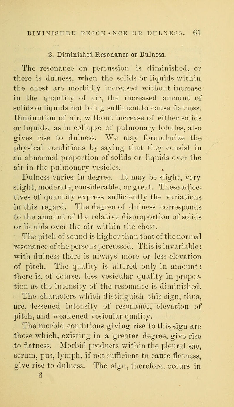 2. Diminislied Eesonance or Dulness. . The resonance on percussion is diminislied, or there is duhiess, when the solids or liquids within the chest are morbidly increased without increase in the quantity of air, the increased amount of solids or liquids not being sufficient to cause flatness. Diminution of air, without increase of either solids or liquids, as in collapse of pulmonary lobules, also gives rise to dulness. We may formularize the physical conditions by saying that they consist in an abnormal proportion of solids or liquids over the air in the pulmonary vesicles. Dulness varies in degree. It may be slight, very slight, moderate, considerable, or great. These adjec- tives of quantity express sufficiently the variations in this regard. The degree of dulness corresponds to the amount of the relative disproportion of solids or liquids over the air w^ithin the chest. The pitch of sound is higher than that of the normal resonance of the persons percussed. This is invariable; with dulness there is always more or less elevation of pitch. The quality is altered only in amount; there is, of course, less vesicular quality in propor- tion as the intensity of the resonance is diminished. The characters which distinguish this sign, thus, are, lessened intensity of resonance, elevation of pitch, and Aveakened vesicular quality. The morbid conditions giving rise to this sign are those which, existing in a greater degree, give rise to flatness. Morbid products within the pleural sac, serum, pus, lymph, if not sufficient to cause flatness, give rise to dulness. The sign, therefore, occurs in 6