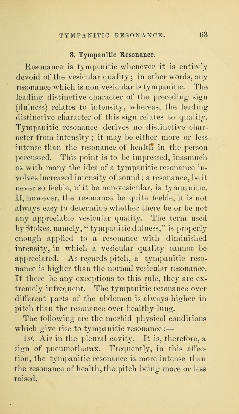 3. Tympanitic Eesonance. Resonance is tympanitic whenever it is entirely devoid of the vesicular quality; in other w^ords, auy resonance Avhich is non-vesicular is tympanitic. The leading distinctive character of the preceding sign (dulness) relates to intensity, whereas, the leading distinctive character of this sign relates to quality. Tympanitic resonance derives no distinctive char- acter from intensity; it may be either more or less intense than the resonance of healtli in the person percussed. This point is to be impressed, inasmuch as with many the idea of a tympanitic resonance in- volves increased intensity of sound; a resonance, be it never so feeble, if it be non-vesicular, is tympanitic. If, however, the resonance be quite feeble, it is not always easy to determine whether there be or be not any appreciable vesicular quality. The term used by Stokes, namely,  tympanitic dulness, is properly enough applied to a resonance with diminished intensity, in w^hich a vesicular quality cannot be appreciated. As regards pitch, a tympanitic reso- nance is higher than the normal vesicular resonance. If there be any exceptions to this rule, they are ex- tremely infrequent. The tympanitic resonance over different parts of the abdomen is always higher in pitch than the resonance over healthy lung. The following are the morbid physical conditions which give rise to tympanitic resonance:— Ist. Air in the pleural cavity. It is, therefore, a sign of pneumothorax. Frequently, in this affec- tion, the tympanitic resonance is more intense than the resonance of health, the pitch being more or less raised.
