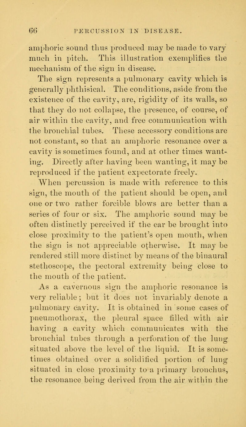 amphoric sound thus produced may be made to vary much in pitch. This illustration exemplifies the mechanism of the sign in disease. The sign represents a pulmonary cavity which is generally phthisicah The conditions, aside from the existence of the cavity, are, rigidity of its walls, so that they do not coHapse, the presence, of course, of air within the cavity, and free communication w^ith the bronchial tubes. These accessory conditions are not constant, so that an amphoric resonance over a cavity is sometimes found, and at other times want- ing. Direct]}^ after having been wanting, it may be reproduced if the patient expectorate freely. When percussion is made with reference to this sign, the mouth of the patient should be open, and one or tw^o rather forcible blows are better than a series of four or six. The amphoric sound may be often distinctly perceived if the ear be brought into close proximity to the patient's open mouth, when the sign is not appreciable otherwise. It may be rendered still more distinct by means of the binaural stethoscope, the pectoral extremity being close to the mouth of the patient. As a cavernous sign the amphoric resonance is very reliable; but it does not invariably denote a pulmonary cavity. It is obtained in some cases of pneumothorax, the pleural space filled with air having a cavity which communicates with the bronchial tubes through a perforation of the lung situated above the level of the liquid. It is some- times ohtained over a solidified portion of lung situated in close proximity to a primary bronchus, the resonance being derived from the air within the