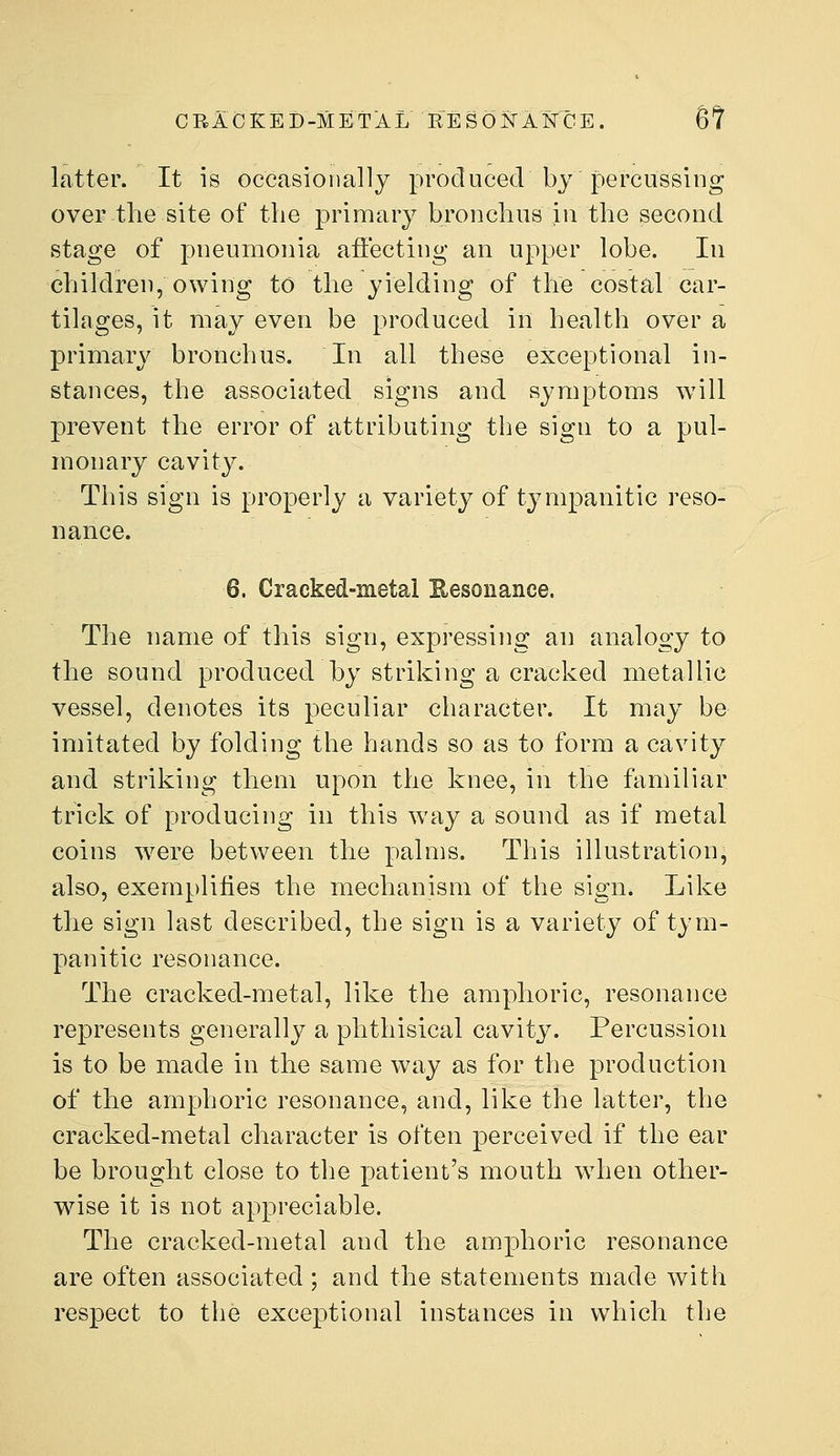 CRACKED-METAL RESONAlsrCE. Bt latter. It is occasionally produced by percussing over the site of the primary bronchus in the second stage of pneumonia aflecting an upper lobe. In children, owing to the yielding of the costal car- tilages, it may even be produced in health over a primary bronchus. In all these exceptional in- stances, the associated signs and symptoms will prevent the error of attributing the sign to a pul- monary cavity. This sign is properly a variety of tympanitic reso- nance. 6. Cracked-metal Eesonance. The name of this sign, expressing an analogy to the sound produced by striking a cracked metallic vessel, denotes its peculiar character. It may be imitated by folding the hands so as to form a cavity and striking them upon the knee, in the familiar trick of producing in this way a sound as if metal coins were between the palms. This illustration, also, exemplifies the mechanism of the sign. Like the sign last described, the sign is a variety of tym- panitic resonance. The cracked-metal, like the amphoric, resonance represents generally a phthisical cavity. Percussion is to be made in the same way as for the production of the amphoric resonance, and, like the latter, the cracked-metal character is often perceived if the ear be brought close to the patient's mouth when other- wise it is not appreciable. The cracked-metal and the amphoric resonance are often associated; and the statements made with respect to the exceptional instances in which the