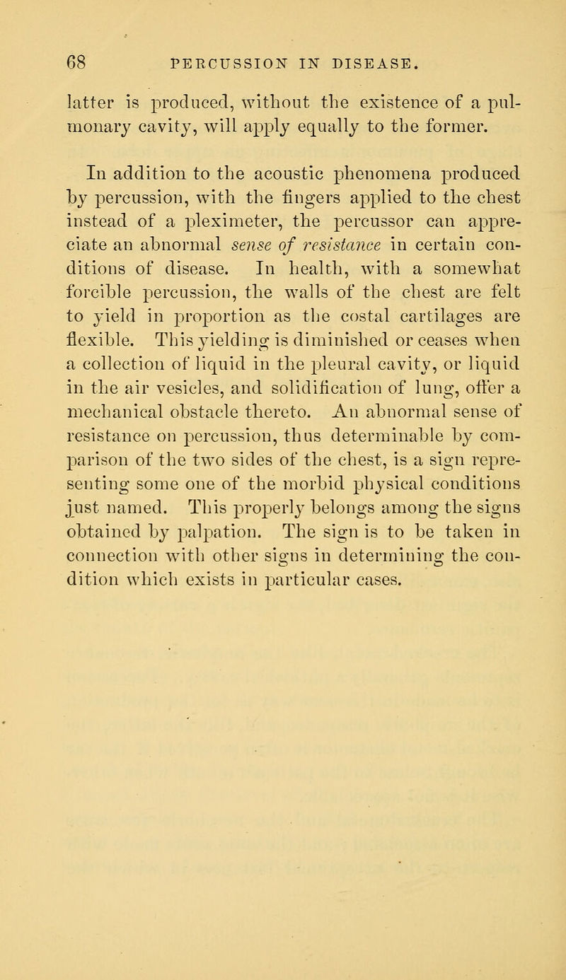 latter is produced, without the existence of a pul- monary cavity, will apply equally to the former. In addition to the acoustic phenomena produced by percussion, with the lingers applied to the chest instead of a pleximeter, the percussor can appre- ciate an abnormal sense of resistance in certain con- ditions of disease. In health, with a somewhat forcible percussion, the walls of the chest are felt to yield in proportion as the costal cartilages are flexible. This yielding is diminished or ceases when a collection of liquid in the pleural cavity, or liquid in the air vesicles, and solidification of lung, ofl:er a mechanical obstacle thereto. An abnormal sense of resistance on percussion, thus determinable by com- parison of the two sides of the chest, is a sign repre- senting some one of the morbid physical conditions just named. This properly belongs among the signs obtained by palpation. The sign is to be taken in connection with other signs in determining the con- dition which exists in particular cases.