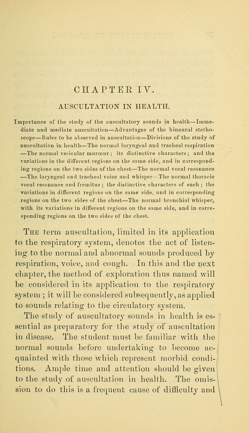 CHAPTER lY. AUSCULTATION IN HEALTH. Importance of the study of the nuscultatory sounds in health—Imme- diate and mediate auscultation—Advantages of the binaural stetho- scope— Rules to be observed in auscultation—Divisions of the study of auscultation in health—The normal laryngeal and tracheal respiration —The normal vesicular murmnr ; its distinctive characters ; and the variations in the different regions on the same side, and in correspond- ing regions on the two sides of the chest—The normal vocal resonance —The laryngeal and tracheal voice and whisper—The normal thoracic vocal resonance and fremitus ; the distinctive characters of each ; the variations in different regions on the same side, and in corresponding regions on the two sides of the chest—The normal bronchial whisper, with its variations in different regions on the same side, and in corre- sponding regions on the two sides of the chest. The term auscultation, limited in its application to the respiratory system, denotes the act of listen- ing to the normal and abnormal sounds produced by respiration, voice, and cough. In this and the next chapter, the method of exploration thus named will be considered in its application to the respiratory system ; it will be considered subsequently, as applied to sounds relating to the circulatory system. The study of auscultatory sounds in health is es- sential as preparatory for the study of auscultation in disease. The student must be familiar with the normal sounds before undertaking to become ac- quainted with those which rejDresent morbid condi- tions. Ample time and attention should be given to the study of auscultation in health. The omis- sion to do this is a frequent cause of difficulty and